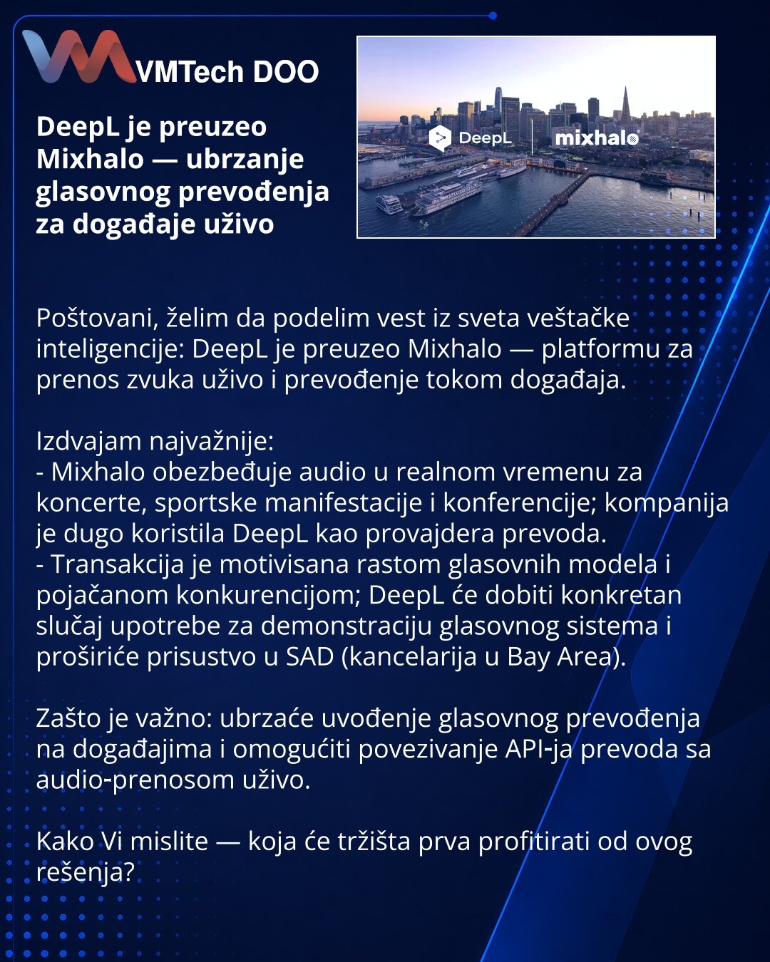 DeepL je preuzeo Mixhalo — ubrzanje glasovnog prevođenja za događaje uživo

Poštovani, želim da podelim vest iz sveta veštačke inteligencije: DeepL je preuzeo Mixhalo — platformu za prenos zvuka uživo i prevođenje tokom događaja.

Izdvajam najvažnije:
- Mixhalo obezbeđuje audio u realnom vremenu za koncerte, sportske manifestacije i konferencije; kompanija je dugo koristila DeepL kao provajdera prevoda.
- Transakcija je motivisana rastom glasovnih modela i pojačanom konkurencijom; DeepL će dobit