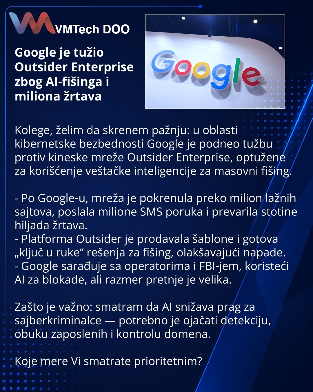 Google je tužio Outsider Enterprise zbog AI-fišinga i miliona žrtava

Kolege, želim da skrenem pažnju: u oblasti kibernetske bezbednosti Google je podneo tužbu protiv kineske mreže Outsider Enterprise, optužene za korišćenje veštačke inteligencije za masovni fišing.

- Po Google‑u, mreža je pokrenula preko milion lažnih sajtova, poslala milione SMS poruka i prevarila stotine hiljada žrtava.
- Platforma Outsider je prodavala šablone i gotova „ključ u ruke“ rešenja za fišing, olakšavajući napade.