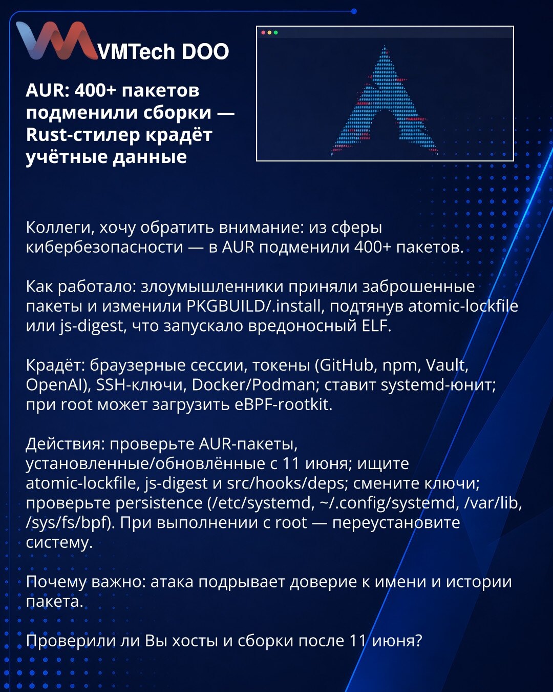 AUR: 400+ paketa zamenjeno — Rust-stealer krade podatke

Kolege, skrećem pažnju: iz kibernetičke bezbednosti — u AUR su zamenili 400+ paketa.

Kako: napadači su preuzeli napuštene pakete i izmenili PKGBUILD/.install, ubacivši atomic-lockfile ili js-digest koje pokreću maliciozni ELF.

Krade: browser sesije, tokene (GitHub, npm, Vault, OpenAI), SSH ključeve, Docker/Podman; postavlja systemd‑unit; pri rootu može učitati eBPF rootkit.

Radnje: proverite AUR pakete instalirane/ažurirane od 11. juna;