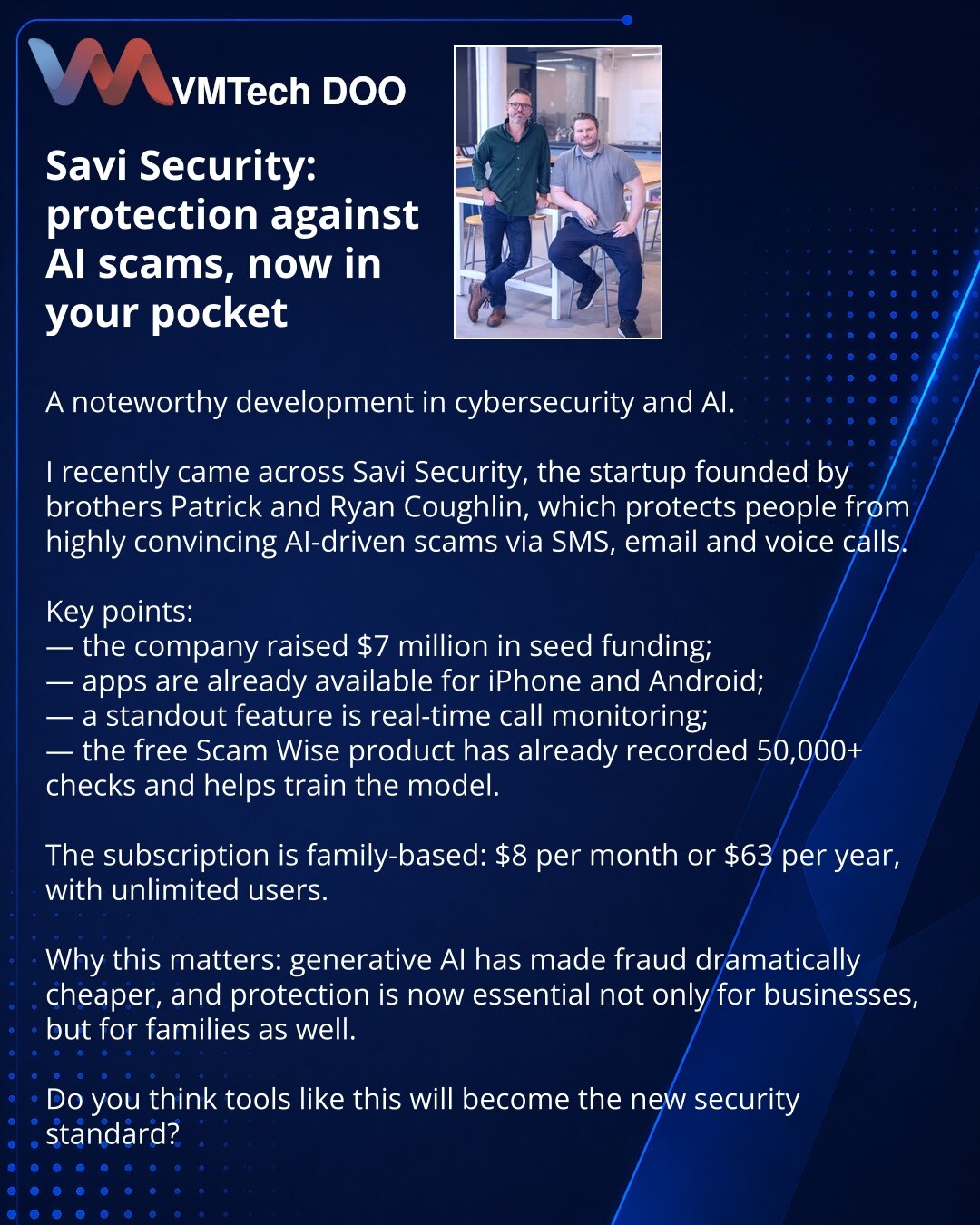 Savi Security: zaštita od AI prevara u Vašem džepu

Prijatelji, želim da podelim vest iz sajber bezbednosti i AI.

Obratio sam pažnju na Savi Security — startap braće Patrika i Rajana Keflina, koji štiti ljude od AI prevara u SMS porukama, e-pošti i pozivima.

Važno je:
— kompanija je prikupila 7 miliona dolara seed finansiranja;
— aplikacija je već dostupna za iPhone i Android;
— ključna funkcija je nadzor poziva u realnom vremenu;
— besplatni Scam Wise je već prikupio više od 50.000 provera i