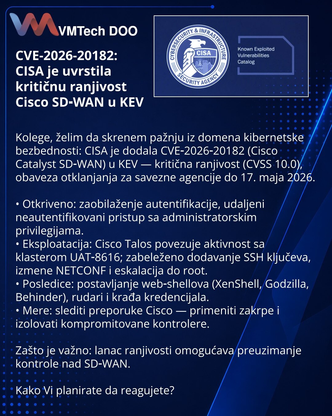 CVE-2026-20182: CISA je uvrstila kritičnu ranjivost Cisco SD‑WAN u KEV

Kolege, želim da skrenem pažnju iz domena kibernetske bezbednosti: CISA je dodala CVE‑2026‑20182 (Cisco Catalyst SD‑WAN) u KEV — kritična ranjivost (CVSS 10.0), obaveza otklanjanja za savezne agencije do 17. maja 2026.

• Otkriveno: zaobilaženje autentifikacije, udaljeni neautentifikovani pristup sa administratorskim privilegijama.
• Eksploatacija: Cisco Talos povezuje aktivnost sa klasterom UAT‑8616; zabeleženo dodavanje SS
