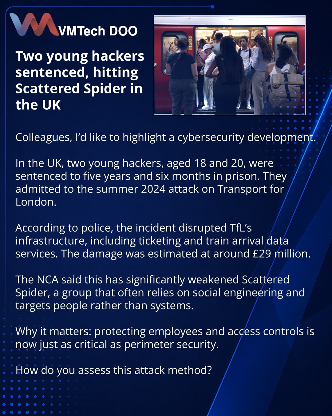 Presuda dvojici mladih hakera pogodila je Scattered Spider u Velikoj Britaniji

Kolege, želim da skrenem pažnju na vest iz oblasti sajber bezbednosti.

U Velikoj Britaniji dvojica mladih hakera — od 18 i 20 godina — osuđena su na 5 godina i 6 meseci zatvora. Priznali su krivicu za napad na Transport for London tokom leta 2024. godine.

Prema navodima policije, incident je onesposobio infrastrukturu TfL, uključujući sistem za prodaju karata i servise sa podacima o dolasku vozova. Šteta je procenj