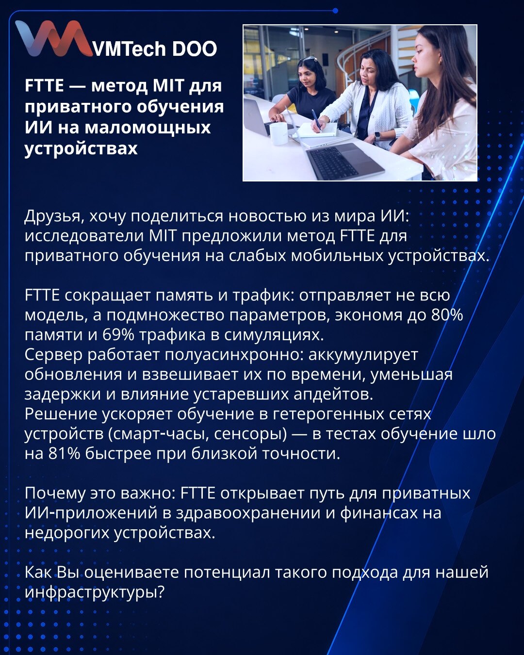 FTTE — metod MIT-a za privatno učenje VI na uređajima s ograničenim resursima

Prijatelji, želim podeliti vest iz sveta VI: istraživači sa MIT-a predložili su metod FTTE za privatno učenje na slabim mobilnim uređajima.

FTTE smanjuje potrebu za memorijom i saobraćajem: šalje ne ceo model, već podskup parametara, štedeći do 80% memorije i 69% saobraćaja u simulacijama.
Server radi poluasinhrono: akumulira ažuriranja i ponderiše ih prema vremenu, smanjujući latenciju i uticaj zastarelih ažuriranja