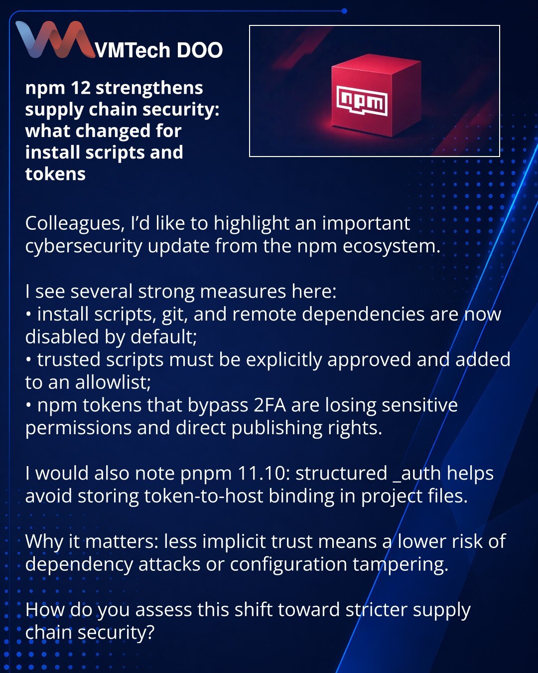 npm 12 pojačava zaštitu supply chain-a: šta se menja za install skripte i tokene

Kolege, želim da skrenem pažnju na važnu promenu u sajber bezbednosti iz npm ekosistema.

Vidim ovde odmah nekoliko snažnih koraka:
• install skripte, git i remote zavisnosti su sada podrazumevano onemogućeni;
• pouzdane skripte moraju biti eksplicitno odobrene i upisane u allowlistu;
• npm tokeni sa zaobilaženjem 2FA gube osetljive privilegije i direktno objavljivanje.

Posebno bih istakao pnpm 11.10: strukturiran