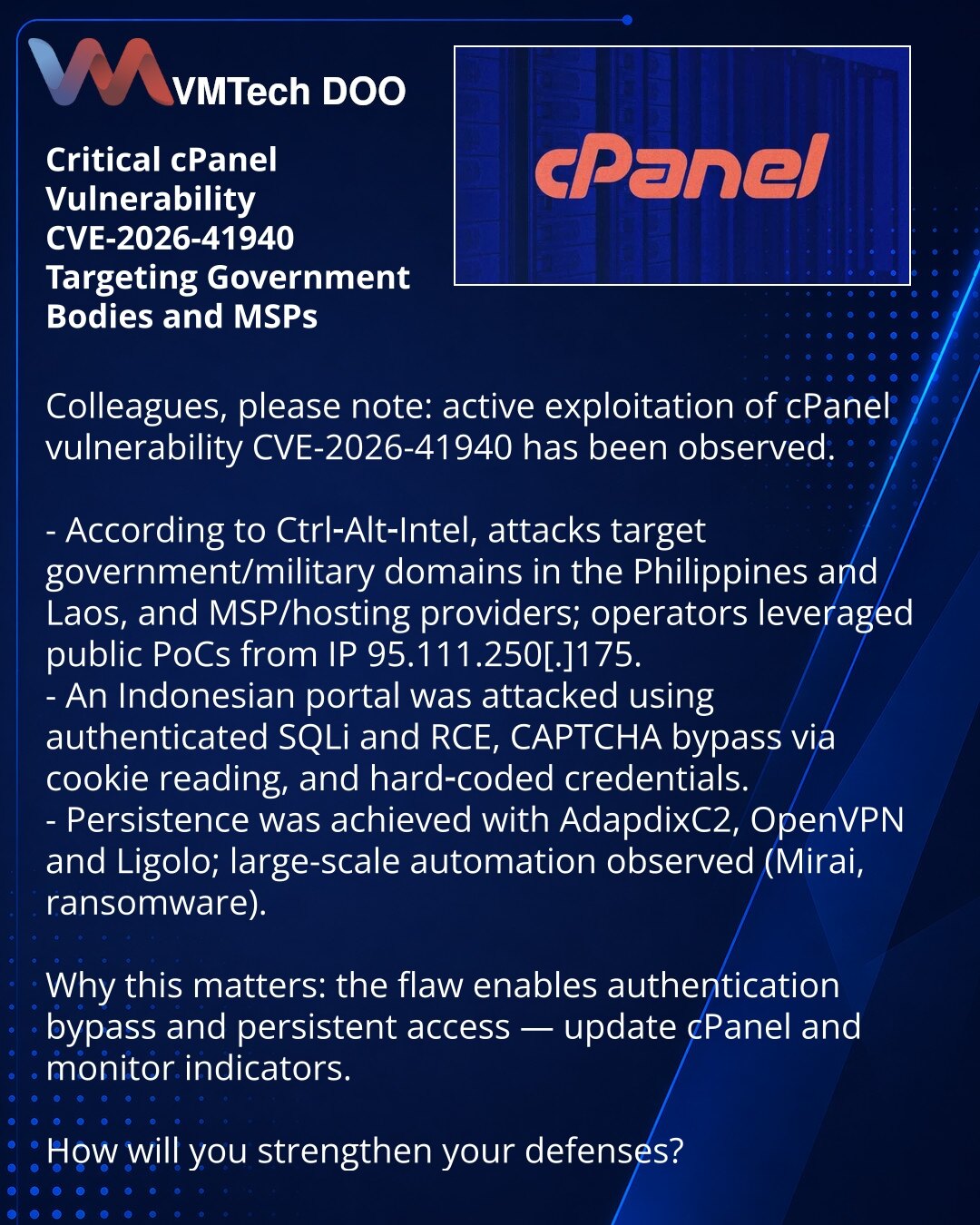 Kritična ranjivost cPanel CVE-2026-41940 napada državne organe i MSP

Kolege, želim skrenuti pažnju: zabeležena je eksploatacija ranjivosti cPanel — CVE-2026-41940.

- Prema Ctrl-Alt-Intel, napadi su ciljali državne/vojne domene Filipina i Laosa i MSP/hosting; napadači su koristili javni PoC i delovali sa IP 95.111.250[.]175.
- Protiv indonežanskog portala korišćeni su autentifikovani SQLi i RCE, zaobilaženje CAPTCHA čitanjem kolačića i hardkodovani kredencijali.
- Za održavanje pristupa korišće