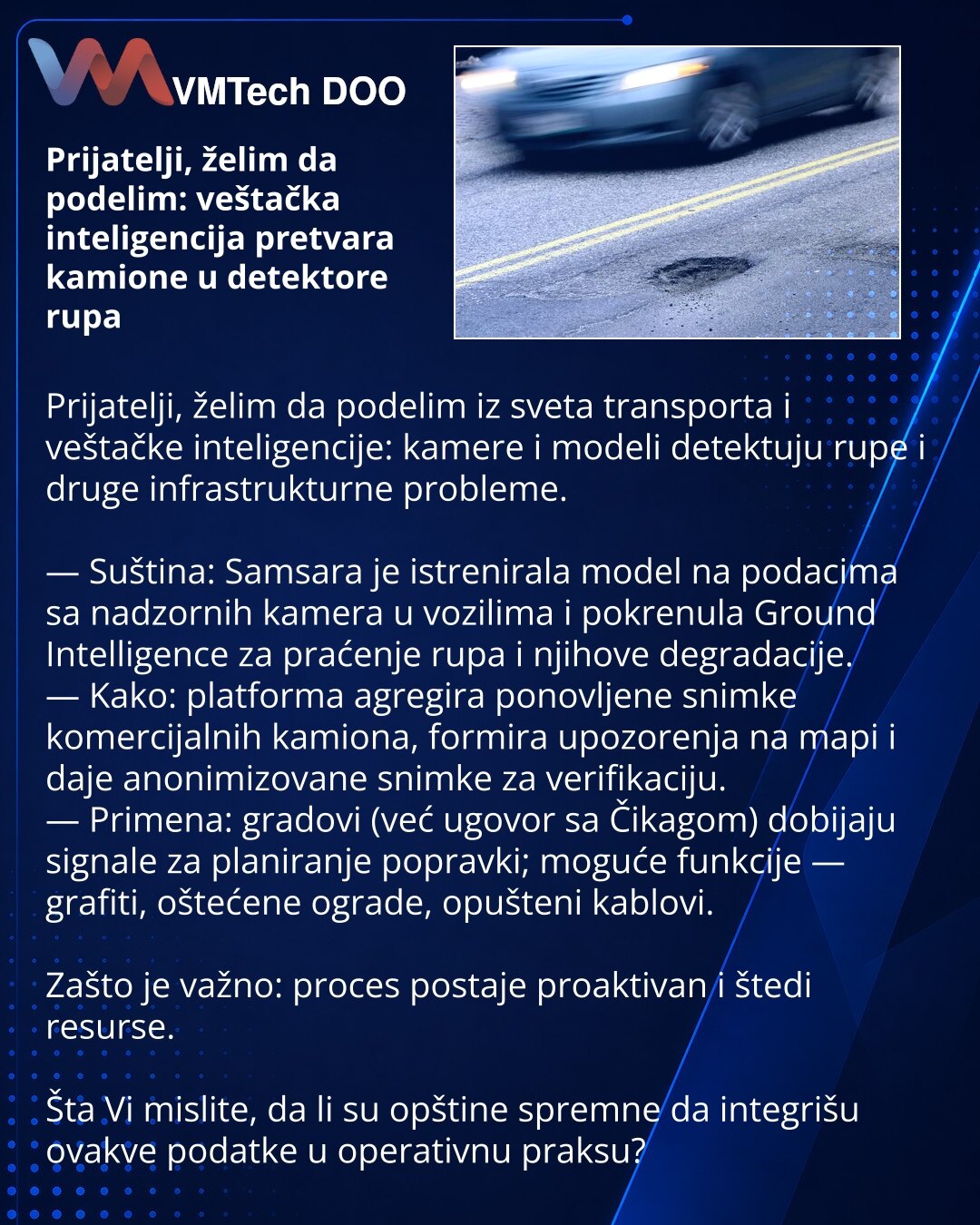 Prijatelji, želim da podelim: veštačka inteligencija pretvara kamione u detektore rupa

Prijatelji, želim da podelim iz sveta transporta i veštačke inteligencije: kamere i modeli detektuju rupe i druge infrastrukturne probleme.

— Suština: Samsara je istrenirala model na podacima sa nadzornih kamera u vozilima i pokrenula Ground Intelligence za praćenje rupa i njihove degradacije.
— Kako: platforma agregira ponovljene snimke komercijalnih kamiona, formira upozorenja na mapi i daje anonimizovane