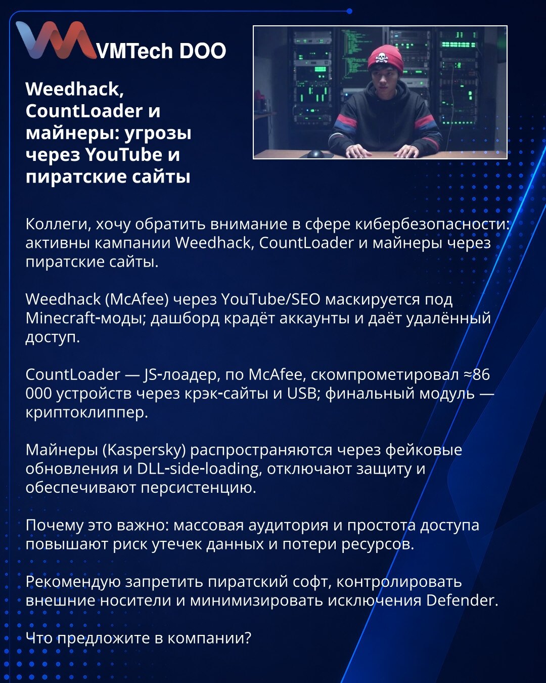 Weedhack, CountLoader i rudari: pretnje preko YouTube i piratskih sajtova

Kolege, skrećem pažnju na sajber bezbednost: aktivne su kampanje Weedhack, CountLoader i rudari preko piratskih sajtova.

Weedhack (McAfee): preko YouTube/SEO se maskira kao Minecraft modovi; panel krade naloge i daje udaljeni pristup.

CountLoader — JS‑loader (McAfee) kompromitovao ≈86.000 uređaja preko krak‑sajtova i USB; finalni modul je crypto‑clipper.

Rudari (Kaspersky): šire se putem lažnih ažuriranja i DLL side‑lo