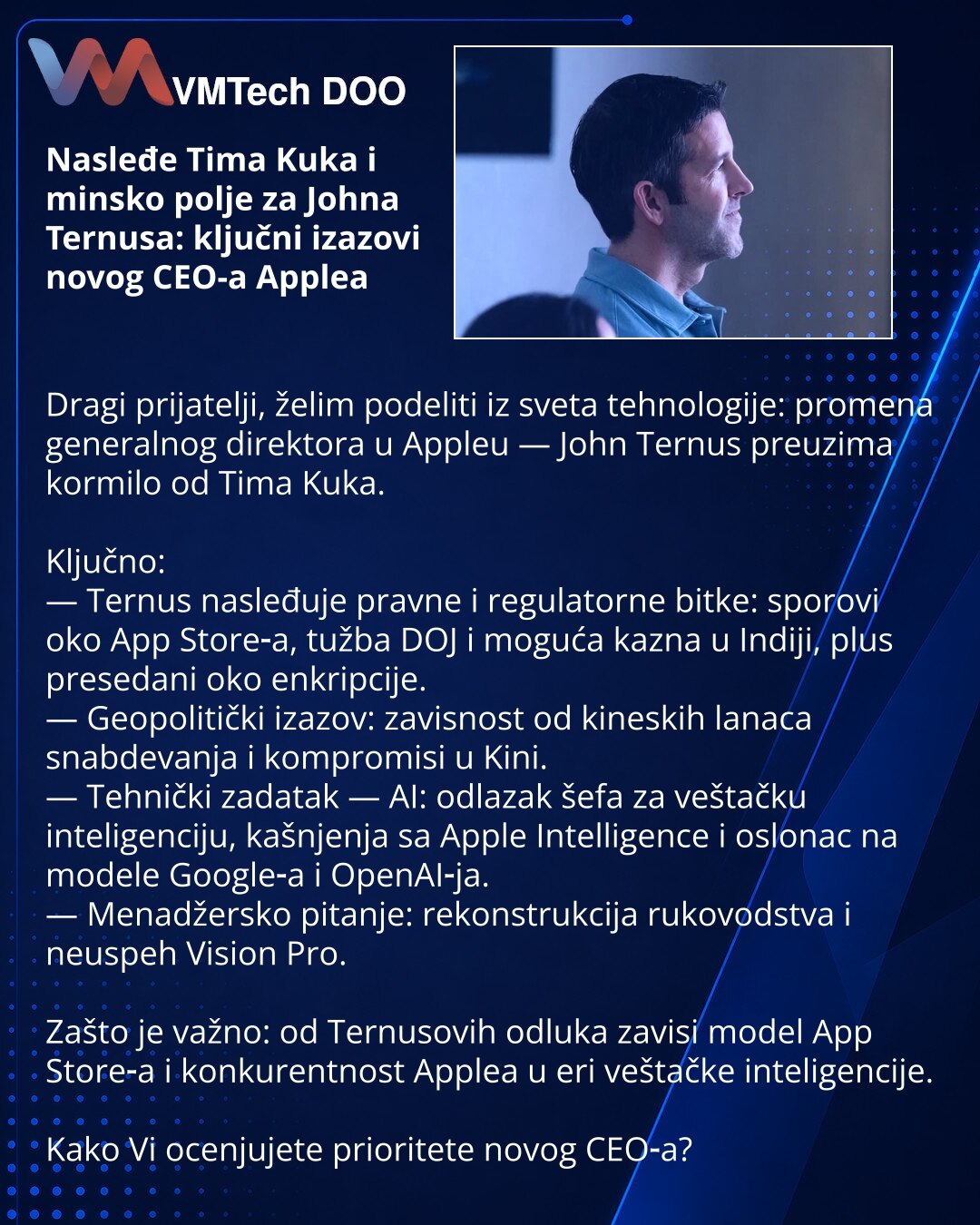 Nasleđe Tima Kuka i minsko polje za Johna Ternusa: ključni izazovi novog CEO-a Applea

Dragi prijatelji, želim podeliti iz sveta tehnologije: promena generalnog direktora u Appleu — John Ternus preuzima kormilo od Tima Kuka.

Ključno:
— Ternus nasleđuje pravne i regulatorne bitke: sporovi oko App Store‑a, tužba DOJ i moguća kazna u Indiji, plus presedani oko enkripcije.
— Geopolitički izazov: zavisnost od kineskih lanaca snabdevanja i kompromisi u Kini.
— Tehnički zadatak — AI: odlazak šefa za v