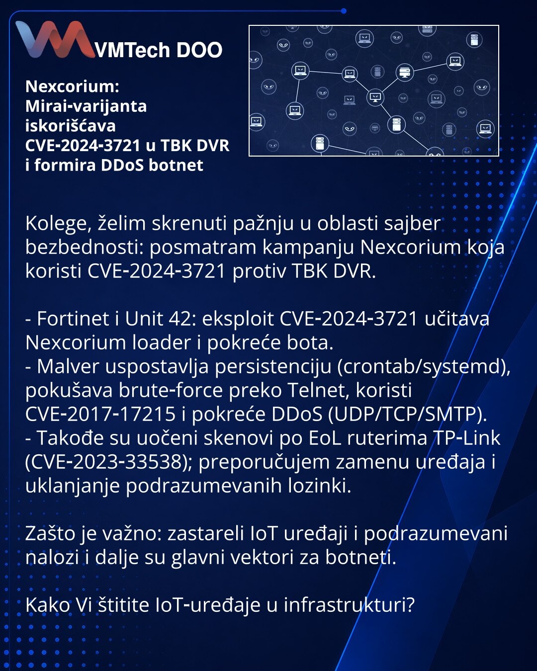 Nexcorium: Mirai‑varijanta iskorišćava CVE‑2024‑3721 u TBK DVR i formira DDoS botnet

Kolege, želim skrenuti pažnju u oblasti sajber bezbednosti: posmatram kampanju Nexcorium koja koristi CVE‑2024‑3721 protiv TBK DVR.

- Fortinet i Unit 42: eksploit CVE‑2024‑3721 učitava Nexcorium loader i pokreće bota.
- Malver uspostavlja persistenciju (crontab/systemd), pokušava brute‑force preko Telnet, koristi CVE‑2017‑17215 i pokreće DDoS (UDP/TCP/SMTP).
- Takođe su uočeni skenovi po EoL ruterima TP‑Link (