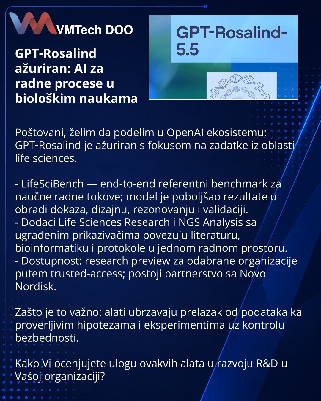 GPT‑Rosalind ažuriran: AI za radne procese u biološkim naukama

Poštovani, želim da podelim u OpenAI ekosistemu: GPT‑Rosalind je ažuriran s fokusom na zadatke iz oblasti life sciences.

- LifeSciBench — end-to-end referentni benchmark za naučne radne tokove; model je poboljšao rezultate u obradi dokaza, dizajnu, rezonovanju i validaciji.
- Dodaci Life Sciences Research i NGS Analysis sa ugrađenim prikazivačima povezuju literaturu, bioinformatiku i protokole u jednom radnom prostoru.
- Dostupnost