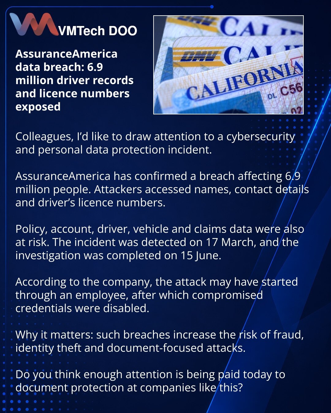 Curenje u AssuranceAmerica: podaci i brojevi vozačkih dozvola 6,9 miliona ljudi pod udarom

Kolege, želim da skrenem Vašu pažnju na incident u oblasti sajber bezbednosti i zaštite ličnih podataka.

Osiguravajuća kuća AssuranceAmerica potvrdila je curenje podataka koje je pogodilo 6,9 miliona ljudi. Hakeri su došli do imena, kontakata i brojeva vozačkih dozvola.

Pod pretnjom su bili i podaci o polisama, nalozima, vozačima, vozilima i osiguranim slučajevima. Incident je otkriven 17. marta, a istr