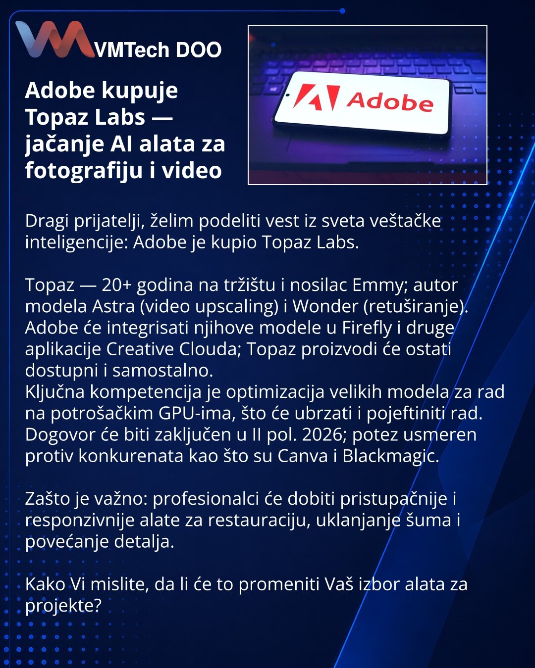 Adobe kupuje Topaz Labs — jačanje AI alata za fotografiju i video

Dragi prijatelji, želim podeliti vest iz sveta veštačke inteligencije: Adobe je kupio Topaz Labs.

Topaz — 20+ godina na tržištu i nosilac Emmy; autor modela Astra (video upscaling) i Wonder (retuširanje).
Adobe će integrisati njihove modele u Firefly i druge aplikacije Creative Clouda; Topaz proizvodi će ostati dostupni i samostalno.
Ključna kompetencija je optimizacija velikih modela za rad na potrošačkim GPU-ima, što će ubrzat
