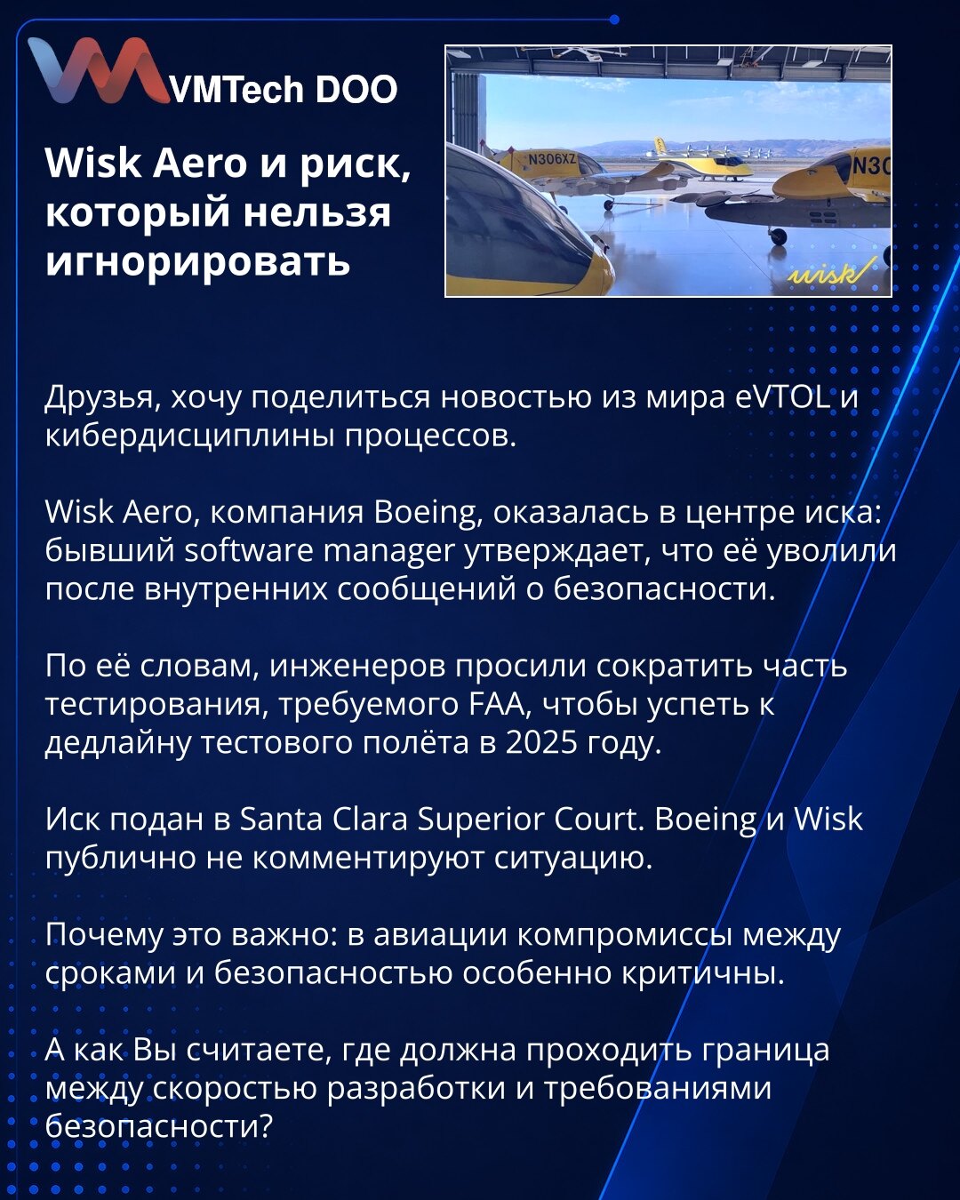 Wisk Aero i rizik koji se ne sme ignorisati

Dragi prijatelji, želim da podelim vest iz sveta eVTOL-a i sajber discipline procesa.

Wisk Aero, kompanija Boeinga, našla se u centru tužbe: bivša menadžerka softvera tvrdi da je otpuštena nakon internih poruka o bezbednosti.

Prema njenim navodima, od inženjera je traženo da skrate deo testiranja koje zahteva FAA, kako bi stigli rok za testni let 2025. godine.

Tužba je podneta pred Santa Clara Superior Court. Boeing i Wisk javno ne komentarišu situ