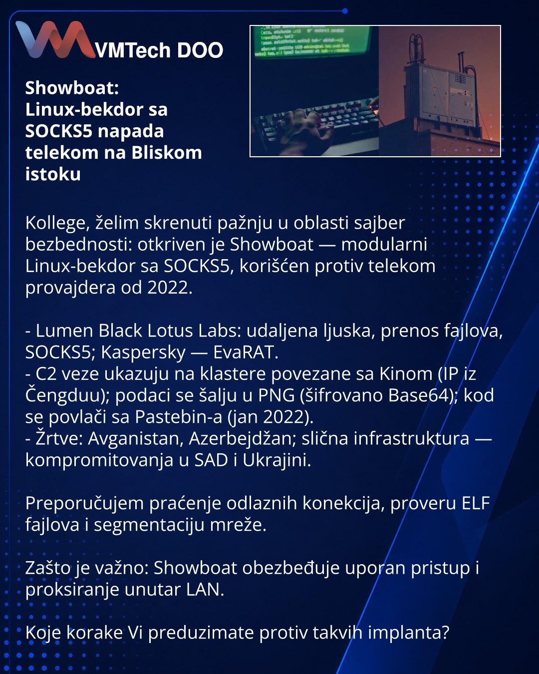 Showboat: Linux-bekdor sa SOCKS5 napada telekom na Bliskom istoku

Kollege, želim skrenuti pažnju u oblasti sajber bezbednosti: otkriven je Showboat — modularni Linux-bekdor sa SOCKS5, korišćen protiv telekom provajdera od 2022.

- Lumen Black Lotus Labs: udaljena ljuska, prenos fajlova, SOCKS5; Kaspersky — EvaRAT.
- C2 veze ukazuju na klastere povezane sa Kinom (IP iz Čengduu); podaci se šalju u PNG (šifrovano Base64); kod se povlači sa Pastebin-a (jan 2022).
- Žrtve: Avganistan, Azerbejdžan; s