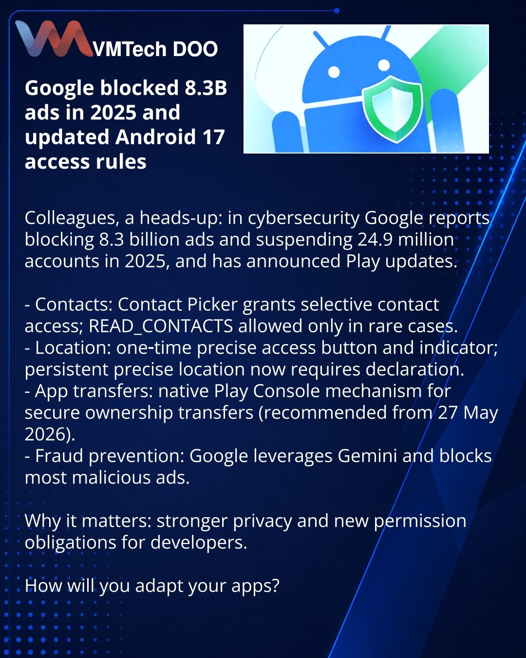 Google je blokirao 8,3 milijarde oglasa u 2025. i ažurirao pravila pristupa u Androidu 17

Kolege, želim da skrenem pažnju: u oblasti sajberbezbednosti Google je objavio da je blokirao 8,3 milijarde oglasa i suspendovao 24,9 miliona naloga u 2025. i predstavio ažuriranja Play-a.

- Kontakti: Contact Picker omogućava selektivan pristup kontaktima; READ_CONTACTS — samo za retke slučajeve.
- Lokacija: dugme za jednokratni precizan pristup i indikator; stalna precizna lokacija zahteva deklaraciju.
-