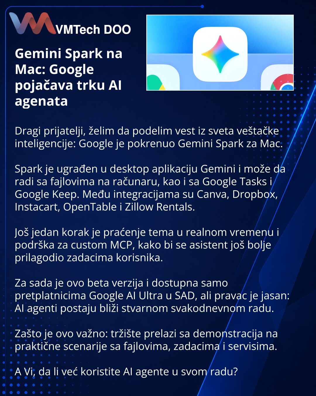 Gemini Spark na Mac: Google pojačava trku AI agenata

Dragi prijatelji, želim da podelim vest iz sveta veštačke inteligencije: Google je pokrenuo Gemini Spark za Mac.

Spark je ugrađen u desktop aplikaciju Gemini i može da radi sa fajlovima na računaru, kao i sa Google Tasks i Google Keep. Među integracijama su Canva, Dropbox, Instacart, OpenTable i Zillow Rentals.

Još jedan korak je praćenje tema u realnom vremenu i podrška za custom MCP, kako bi se asistent još bolje prilagodio zadacima koris