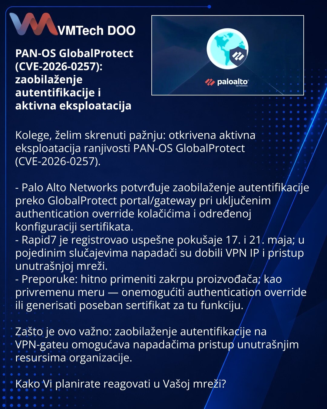 PAN-OS GlobalProtect (CVE-2026-0257): zaobilaženje autentifikacije i aktivna eksploatacija

Kolege, želim skrenuti pažnju: otkrivena aktivna eksploatacija ranjivosti PAN-OS GlobalProtect (CVE-2026-0257).

- Palo Alto Networks potvrđuje zaobilaženje autentifikacije preko GlobalProtect portal/gateway pri uključenim authentication override kolačićima i određenoj konfiguraciji sertifikata.
- Rapid7 je registrovao uspešne pokušaje 17. i 21. maja; u pojedinim slučajevima napadači su dobili VPN IP i pr
