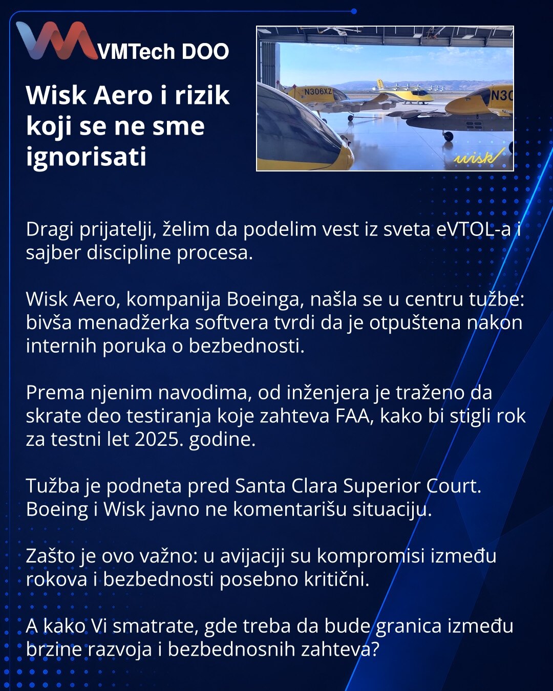 Wisk Aero i rizik koji se ne sme ignorisati

Dragi prijatelji, želim da podelim vest iz sveta eVTOL-a i sajber discipline procesa.

Wisk Aero, kompanija Boeinga, našla se u centru tužbe: bivša menadžerka softvera tvrdi da je otpuštena nakon internih poruka o bezbednosti.

Prema njenim navodima, od inženjera je traženo da skrate deo testiranja koje zahteva FAA, kako bi stigli rok za testni let 2025. godine.

Tužba je podneta pred Santa Clara Superior Court. Boeing i Wisk javno ne komentarišu situ