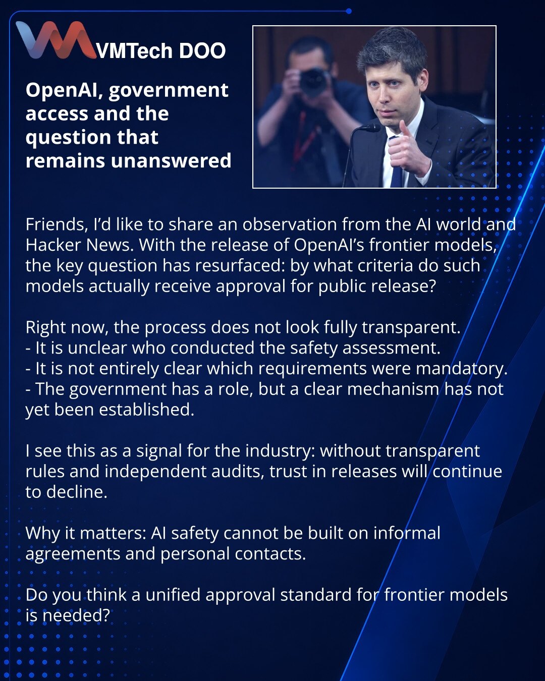 OpenAI, government access i pitanje koje još nema odgovor

Prijatelji, želim da podelim zapažanje iz sveta AI i Hacker News. Oko objave OpenAI frontier modela ponovo se postavilo ključno pitanje: po kojim kriterijumima takvi modeli uopšte dobijaju odobrenje za javno objavljivanje?

Sada proces deluje nedovoljno transparentno.
- Nije jasno ko je tačno sproveo bezbednosnu procenu.
- Nije do kraja jasno koji su zahtevi bili obavezni.
- Uloga Vlade postoji, ali jedinstven i jasan mehanizam još nije