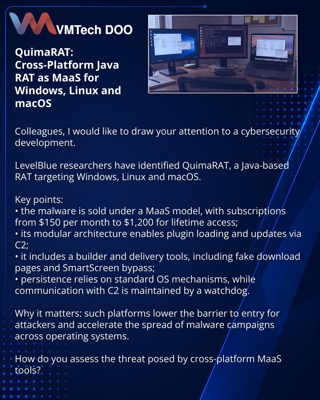 QuimaRAT: višepatformski Java-RAT u MaaS formatu za Windows, Linux i macOS

Kolege, želim da skrenem pažnju na vest iz oblasti sajber bezbednosti.

Istraživači iz LevelBlue otkrili su QuimaRAT — Java-bazirani RAT koji napada Windows, Linux i macOS.

Šta je važno:
• zlonamerni softver se prodaje po MaaS modelu, sa pretplatama od 150 USD mesečno do 1.200 USD za doživotni pristup;
• modularna arhitektura omogućava učitavanje plugina i ažuriranje preko C2;
• postoji builder i alati za isporuku, uklj