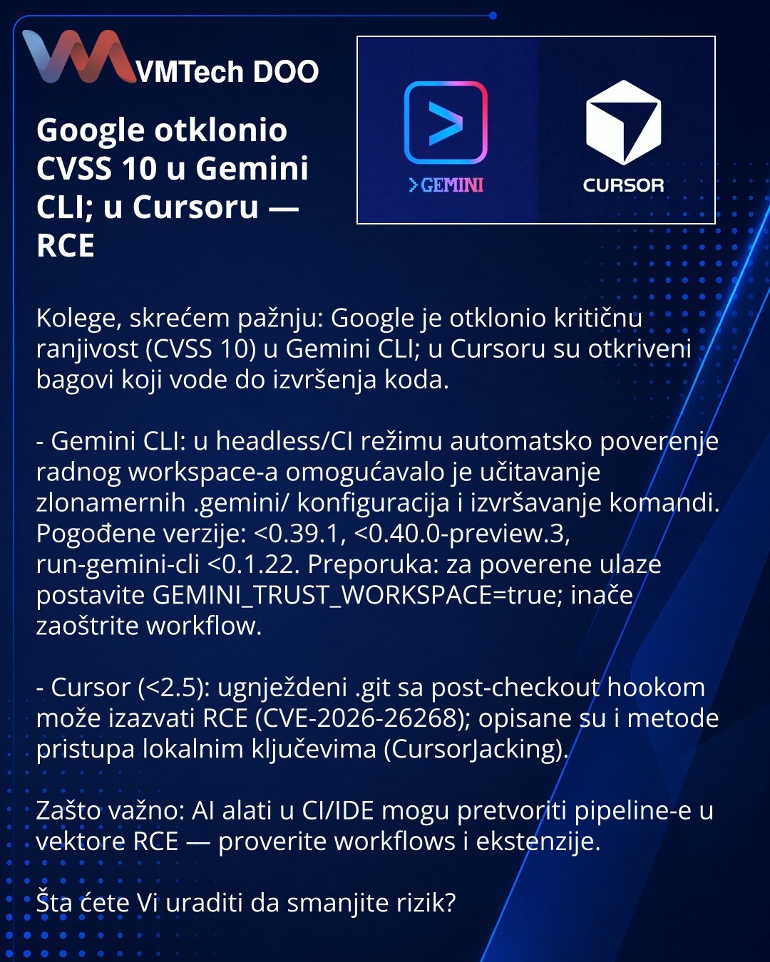 Google otklonio CVSS 10 u Gemini CLI; u Cursoru — RCE

Kolege, skrećem pažnju: Google je otklonio kritičnu ranjivost (CVSS 10) u Gemini CLI; u Cursoru su otkriveni bagovi koji vode do izvršenja koda.

- Gemini CLI: u headless/CI režimu automatsko poverenje radnog workspace-a omogućavalo je učitavanje zlonamernih .gemini/ konfiguracija i izvršavanje komandi. Pogođene verzije: