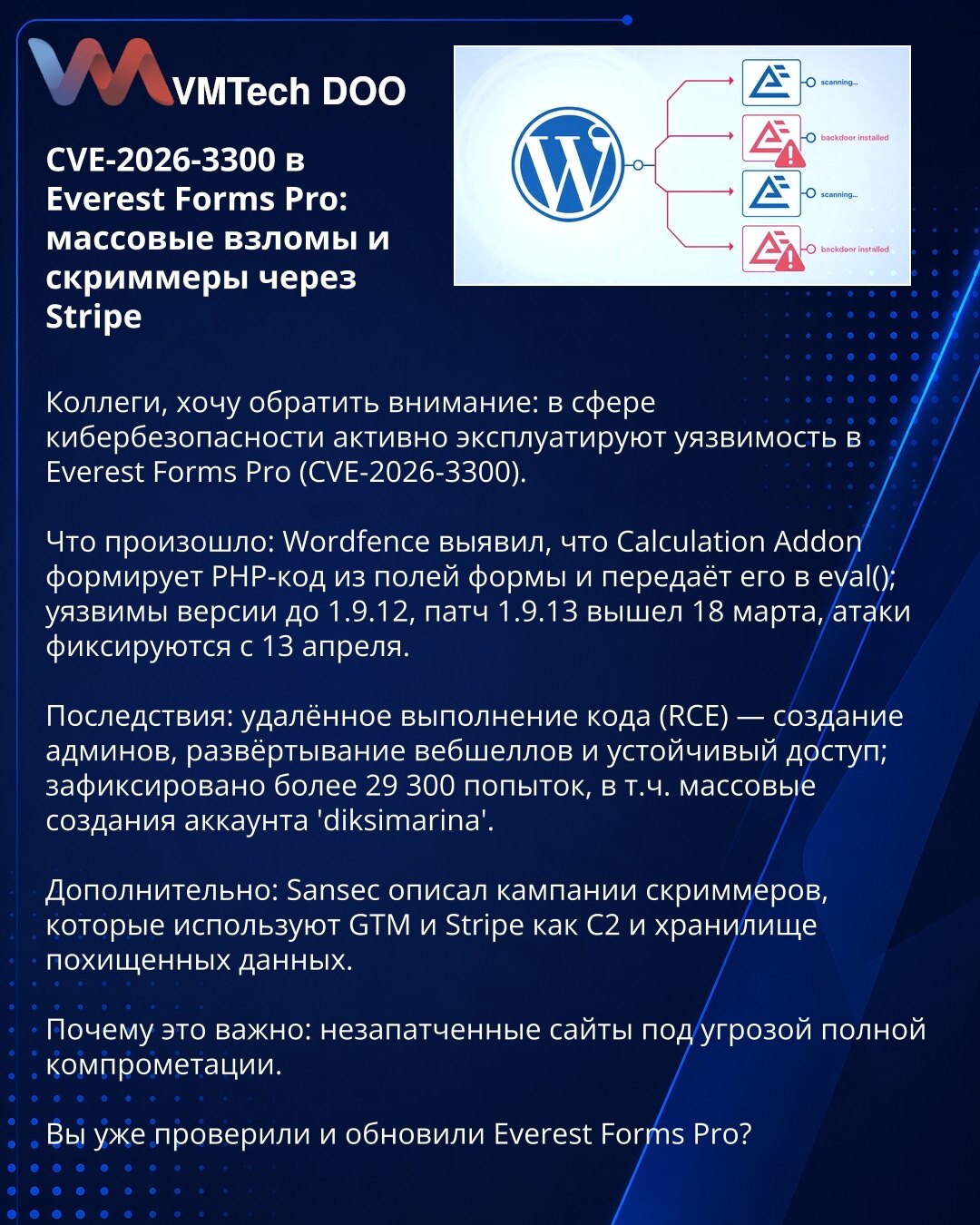 CVE-2026-3300 u Everest Forms Pro: masovni napadi i skimmeri preko Stripe

Kolege, želim da skrenem pažnju: u kibernetičkoj bezbednosti aktivno se eksploatiše ranjivost Everest Forms Pro (CVE-2026-3300).

Šta se desilo: Wordfence je otkrio da Calculation Addon generiše PHP kod iz polja forme i prosleđuje ga u eval(); ranjive su verzije do 1.9.12. Zakrpa 1.9.13 objavljena 18. marta; napadi se prate od 13. aprila.

Posledice: RCE — kreiranje admin naloga, webshellovi i trajna kompromitacija; zabel