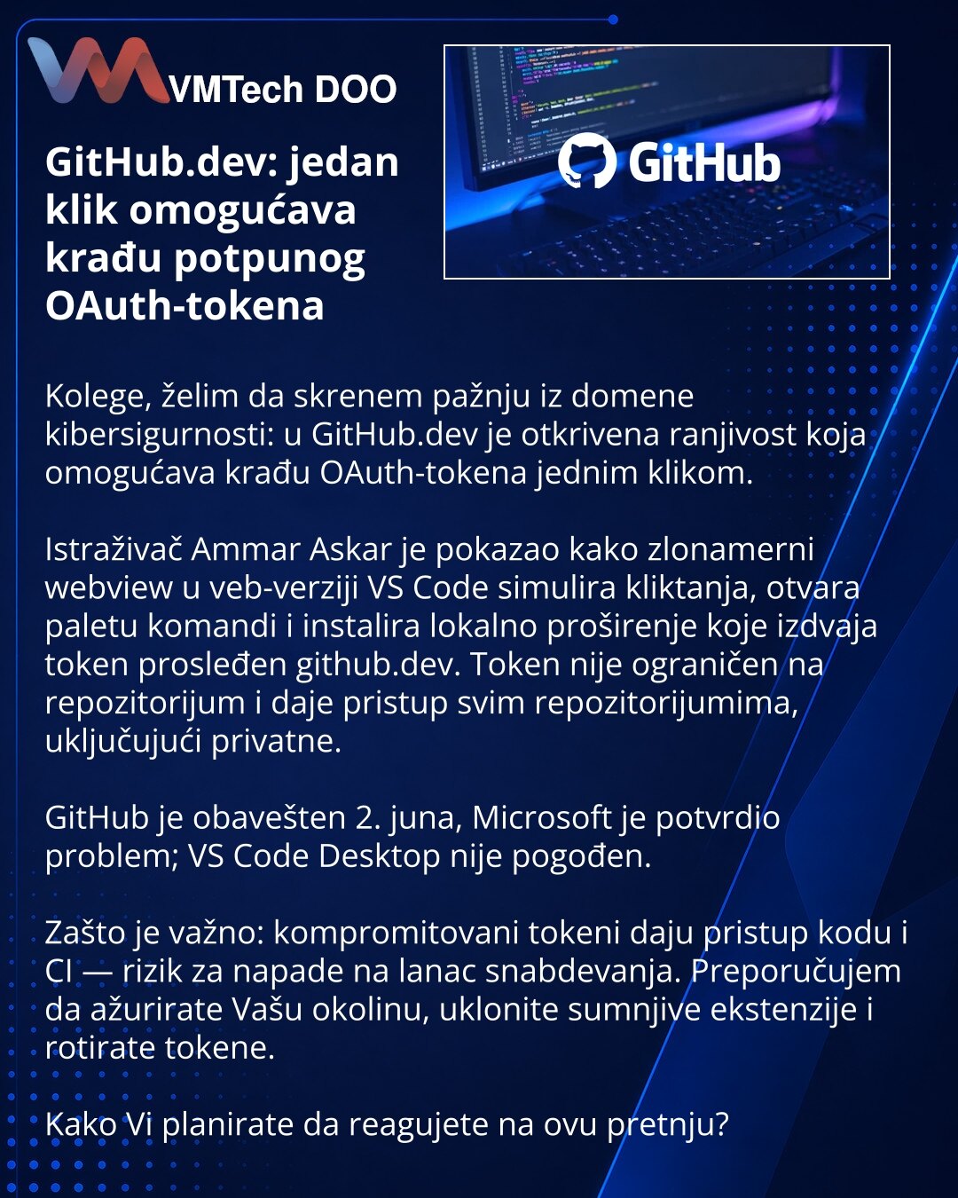GitHub.dev: jedan klik omogućava krađu potpunog OAuth-tokena

Kolege, želim da skrenem pažnju iz domene kibersigurnosti: u GitHub.dev je otkrivena ranjivost koja omogućava krađu OAuth-tokena jednim klikom.

Istraživač Ammar Askar je pokazao kako zlonamerni webview u veb-verziji VS Code simulira kliktanja, otvara paletu komandi i instalira lokalno proširenje koje izdvaja token prosleđen github.dev. Token nije ograničen na repozitorijum i daje pristup svim repozitorijumima, uključujući privatne.