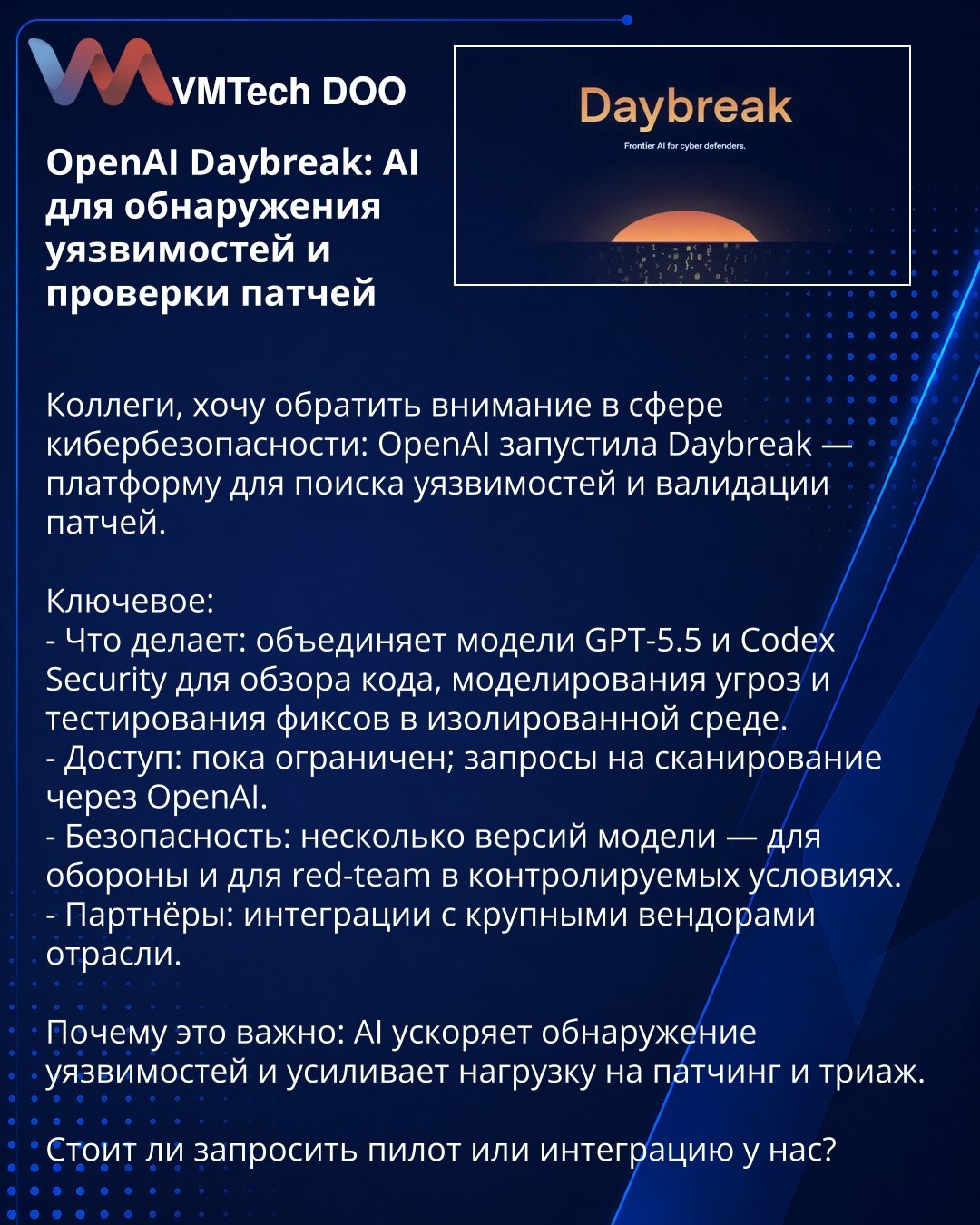 OpenAI Daybreak: AI za otkrivanje ranjivosti i proveru zakrpa

Kolege, skrećem pažnju u oblasti kibernetičke bezbednosti: OpenAI je lansirao Daybreak — platformu za pronalaženje ranjivosti i validaciju zakrpa.

Ključne tačke:
- Šta radi: kombinuje modele GPT-5.5 i Codex Security za pregled koda, modelovanje pretnji i testiranje zakrpa u izolovanom okruženju.
- Pristup: trenutno ograničen; zahtevi za skeniranje preko OpenAI.
- Bezbednost: više verzija modela — za odbranu i za red-team u kontrolis