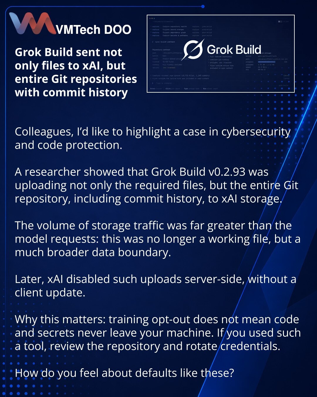 Grok Build je u xAI slao ne samo fajlove, već ceo Git repozitorijum sa istorijom commit-a

Kolege, želim da skrenem pažnju na slučaj iz oblasti sajber bezbednosti i zaštite koda.

Istraživač je pokazao da je Grok Build u verziji 0.2.93 slao u xAI skladište ne samo potrebne fajlove, već i ceo Git repozitorijum zajedno sa istorijom commit-a.

Istovremeno, obim saobraćaja ka storage-u bio je nesrazmerno veći od upita modelu: to više nije radni fajl, već znatno šira granica podataka.

Kasnije je xAI