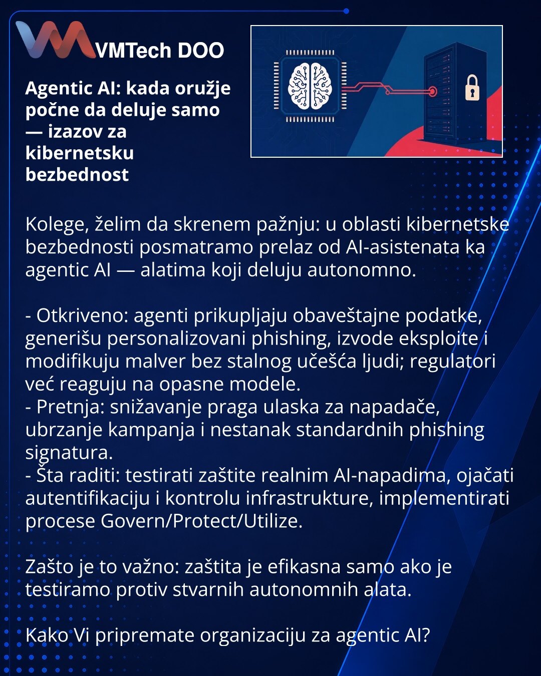 Agentic AI: kada oružje počne da deluje samo — izazov za kibernetsku bezbednost

Kolege, želim da skrenem pažnju: u oblasti kibernetske bezbednosti posmatramo prelaz od AI-asistenata ka agentic AI — alatima koji deluju autonomno.

- Otkriveno: agenti prikupljaju obaveštajne podatke, generišu personalizovani phishing, izvode eksploite i modifikuju malver bez stalnog učešća ljudi; regulatori već reaguju na opasne modele.
- Pretnja: snižavanje praga ulaska za napadače, ubrzanje kampanja i nestanak