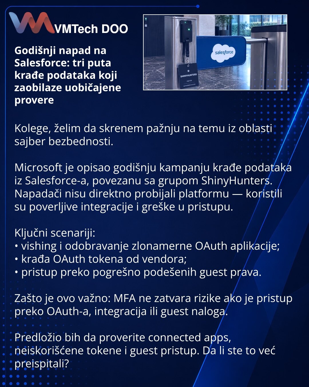 Godišnji napad na Salesforce: tri puta krađe podataka koji zaobilaze uobičajene provere

Kolege, želim da skrenem pažnju na temu iz oblasti sajber bezbednosti.

Microsoft je opisao godišnju kampanju krađe podataka iz Salesforce-a, povezanu sa grupom ShinyHunters.
Napadači nisu direktno probijali platformu — koristili su poverljive integracije i greške u pristupu.

Ključni scenariji:
• vishing i odobravanje zlonamerne OAuth aplikacije;
• krađa OAuth tokena od vendora;
• pristup preko pogrešno pod