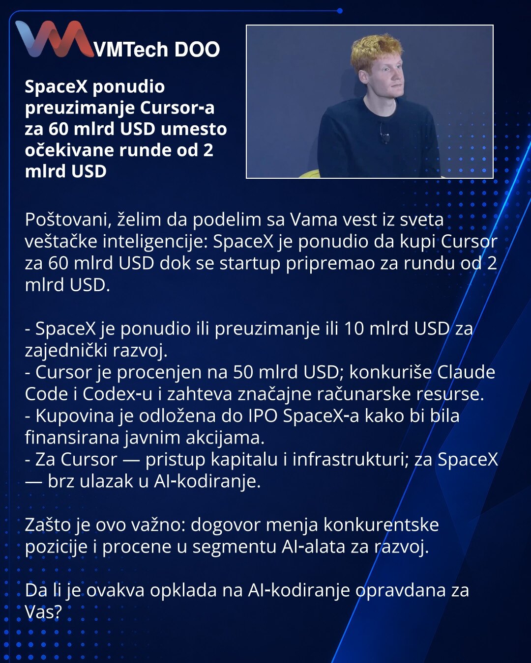 SpaceX ponudio preuzimanje Cursor‑a za 60 mlrd USD umesto očekivane runde od 2 mlrd USD

Poštovani, želim da podelim sa Vama vest iz sveta veštačke inteligencije: SpaceX je ponudio da kupi Cursor za 60 mlrd USD dok se startup pripremao za rundu od 2 mlrd USD.

- SpaceX je ponudio ili preuzimanje ili 10 mlrd USD za zajednički razvoj.
- Cursor je procenjen na 50 mlrd USD; konkuriše Claude Code i Codex‑u i zahteva značajne računarske resurse.
- Kupovina je odložena do IPO SpaceX‑a kako bi bila fina