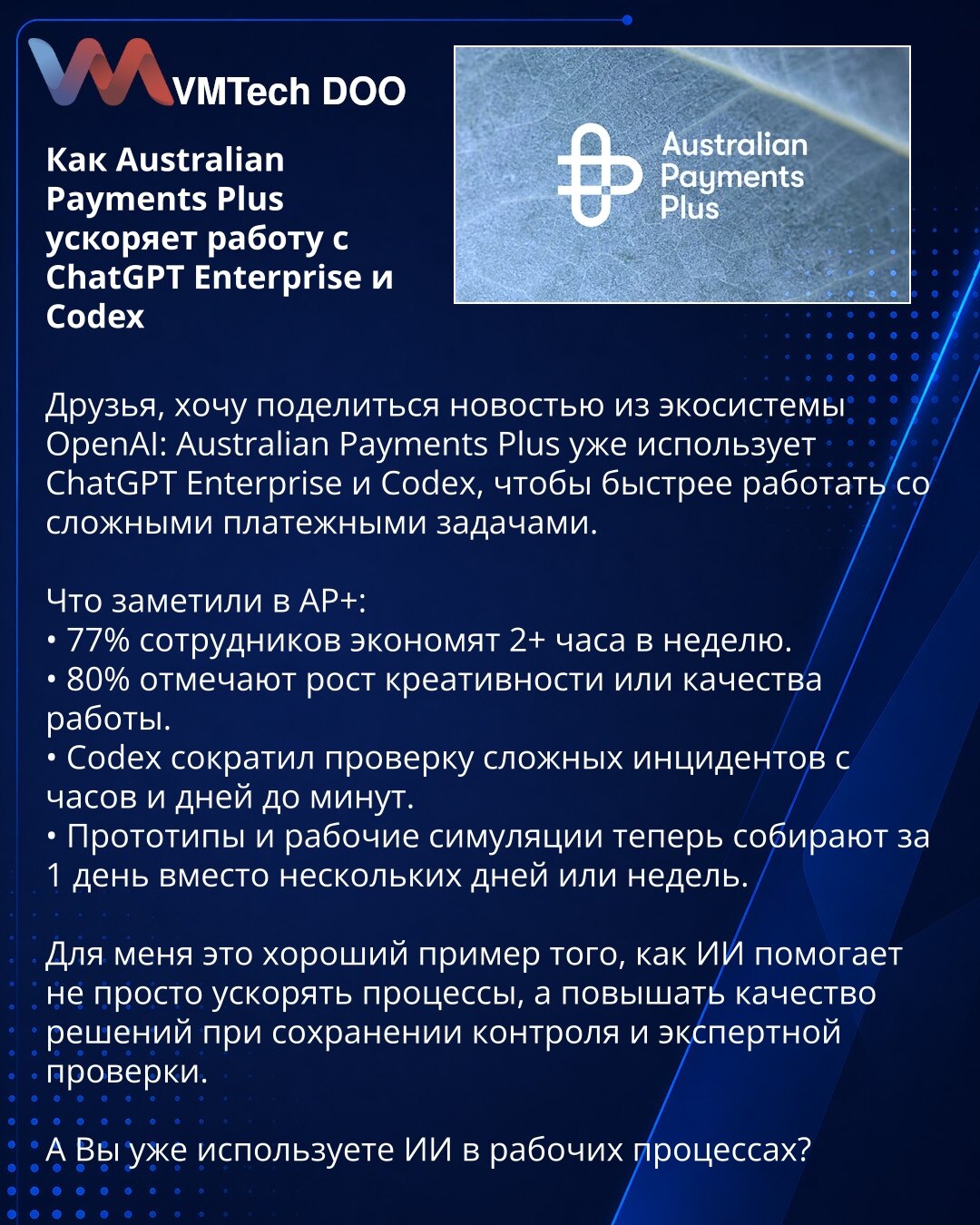 Kako Australian Payments Plus ubrzava rad uz ChatGPT Enterprise i Codex

Dragi prijatelji, želim da podelim vest iz OpenAI ekosistema: Australian Payments Plus već koristi ChatGPT Enterprise i Codex kako bi brže rešavao složene platne zadatke.

Šta su primetili u AP+:
• 77% zaposlenih štedi 2+ sata nedeljno.
• 80% navodi rast kreativnosti ili kvaliteta rada.
• Codex je skratio proveru složenih incidenata sa sati i dana na minute.
• Prototipovi i radne simulacije sada se izrađuju za 1 dan, umesto