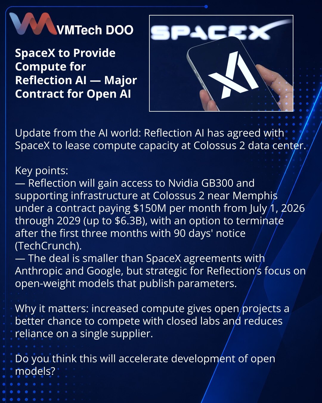 SpaceX će obezbediti računske resurse za Reflection AI — veliki ugovor za otvoreni AI

Želim da podelim iz sveta AI: Reflection AI je dogovorila najam računarskih resursa u data centru Colossus 2.

Suština:
— Reflection će dobiti pristup Nvidia GB300 i pratećoj opremi u Colossus 2 kod Memfisa, po ugovoru od 150 miliona USD mesečno od 1. jula 2026. do 2029. (do 6,3 mlrd USD), sa opcijom raskida nakon prva 3 meseca uz 90‑dnevno obaveštenje (izveštava TechCrunch).
— Posao je manji od sporazuma Spac