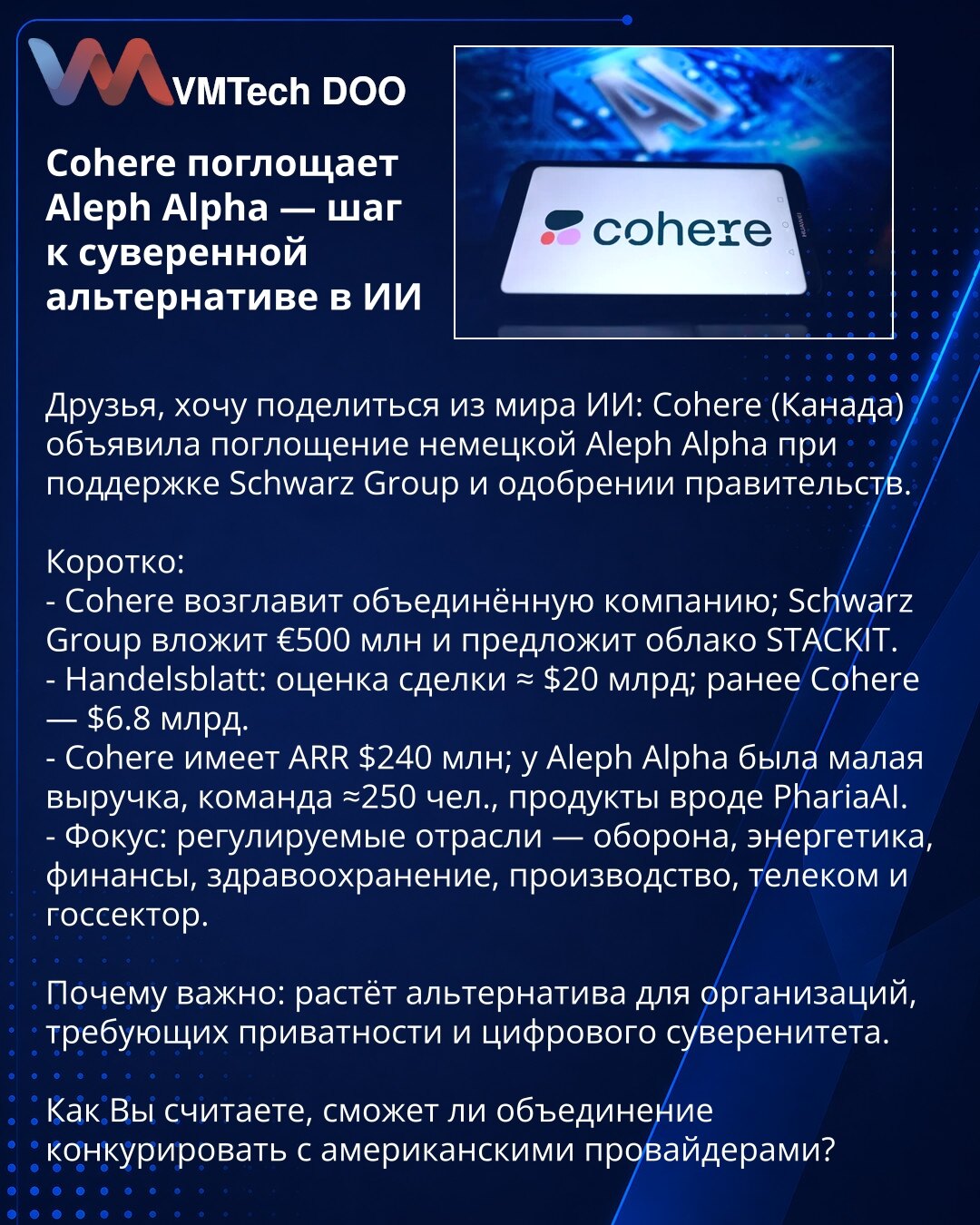 Cohere preuzima Aleph Alpha — korak ka suverenoj alternativi u AI

Poštovani, delim vest iz sveta veštačke inteligencije: Cohere (Kanada) objavila je preuzimanje nemačke Aleph Alpha uz podršku Schwarz Group i saglasnost vlada.

Ukratko:
- Cohere će voditi objedinjenu kompaniju; Schwarz Group ulaže €500M i ponudiće cloud STACKIT.
- Handelsblatt: procena ≈ $20 mlrd; ranija valorizacija Cohere $6,8 mlrd.
- Cohere ima ARR $240M; Aleph Alpha — skromni prihodi, tim ≈250, proizvodi kao PhariaAI.
- Foku