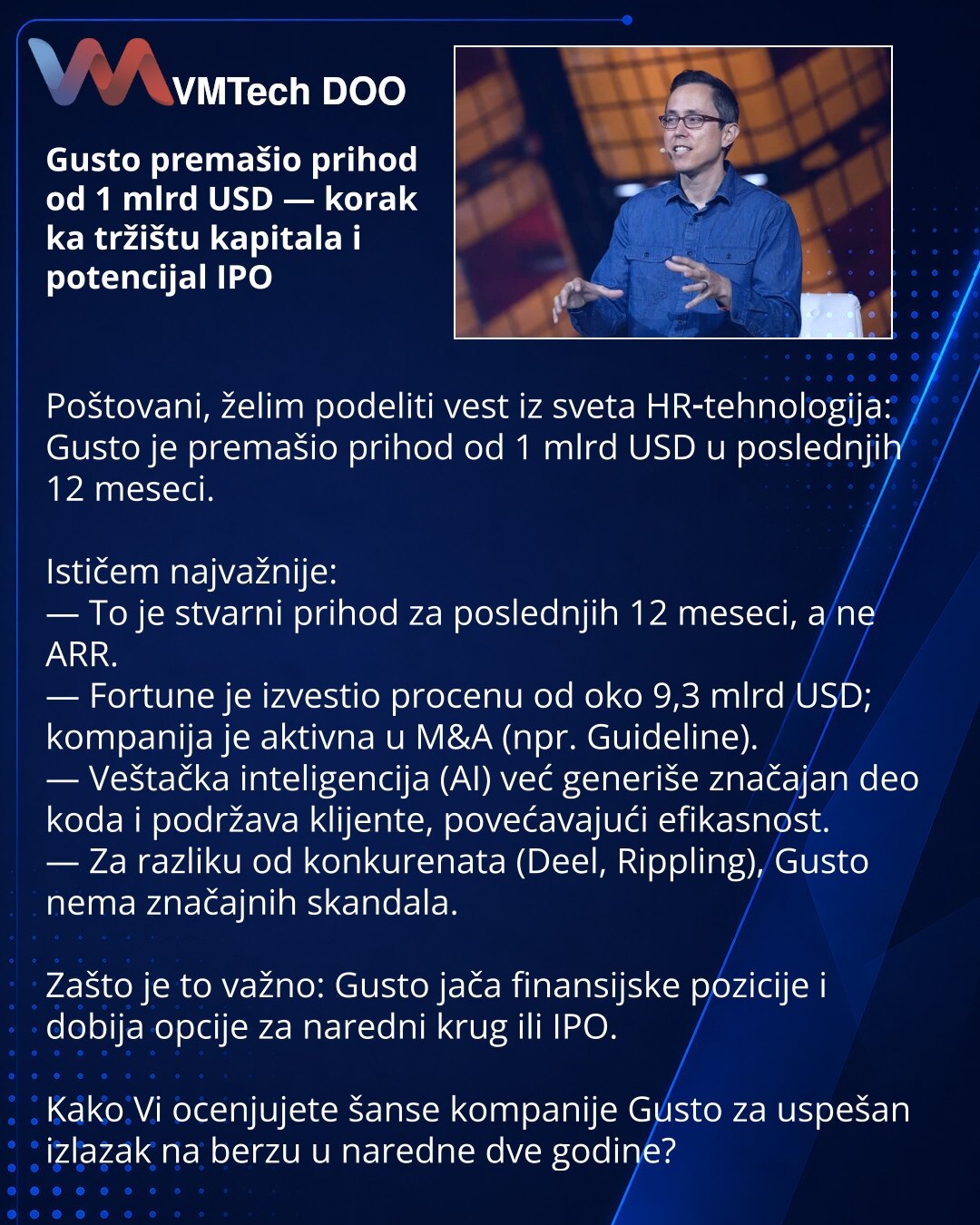 Gusto premašio prihod od 1 mlrd USD — korak ka tržištu kapitala i potencijal IPO

Poštovani, želim podeliti vest iz sveta HR‑tehnologija: Gusto je premašio prihod od 1 mlrd USD u poslednjih 12 meseci.

Ističem najvažnije:
— To je stvarni prihod za poslednjih 12 meseci, a ne ARR.
— Fortune je izvestio procenu od oko 9,3 mlrd USD; kompanija je aktivna u M&A (npr. Guideline).
— Veštačka inteligencija (AI) već generiše značajan deo koda i podržava klijente, povećavajući efikasnost.
— Za razliku od k