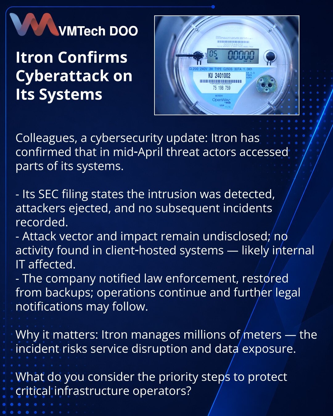 Itron je potvrdila kibernetički napad na svoje sisteme

Kolege, želim skrenuti pažnju u oblasti kibernetičke bezbednosti: Itron je potvrdila da su sredinom aprila napadači dobili pristup delu njenih sistema.

- U izveštaju za SEC navedeno je da je upad otkriven, napadači su izbačeni, novih incidenata nije registrovano.
- Tip napada i posledice nisu objavljeni; nije uočena aktivnost u sistemima kod klijenata — verovatno je pogođena interna IT-infrastruktura.
- Kompanija je obavestila organe gonje