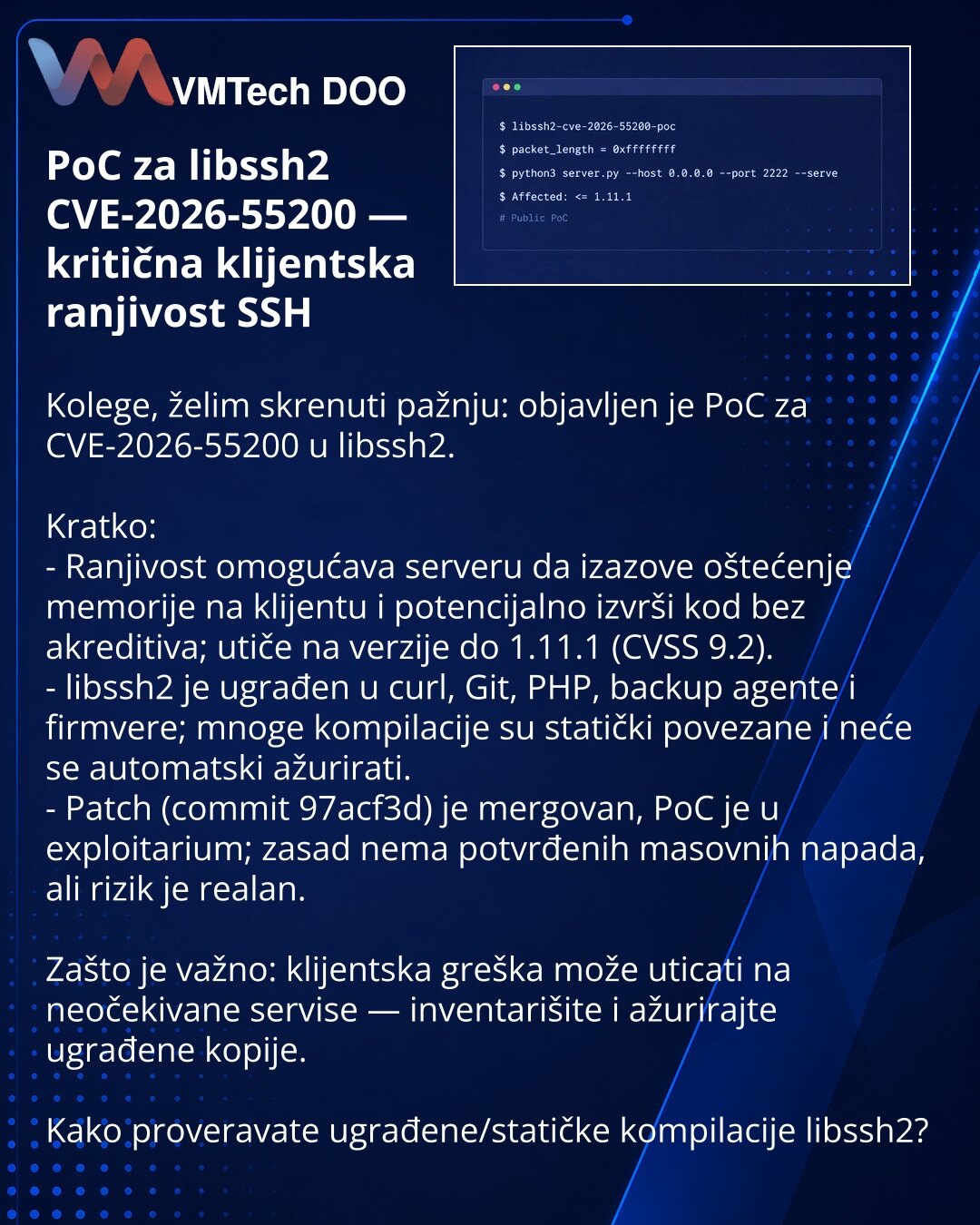 PoC za libssh2 CVE-2026-55200 — kritična klijentska ranjivost SSH

Kolege, želim skrenuti pažnju: objavljen je PoC za CVE-2026-55200 u libssh2.

Kratko:
- Ranjivost omogućava serveru da izazove oštećenje memorije na klijentu i potencijalno izvrši kod bez akreditiva; utiče na verzije do 1.11.1 (CVSS 9.2).
- libssh2 je ugrađen u curl, Git, PHP, backup agente i firmvere; mnoge kompilacije su statički povezane i neće se automatski ažurirati.
- Patch (commit 97acf3d) je mergovan, PoC je u exploitariu