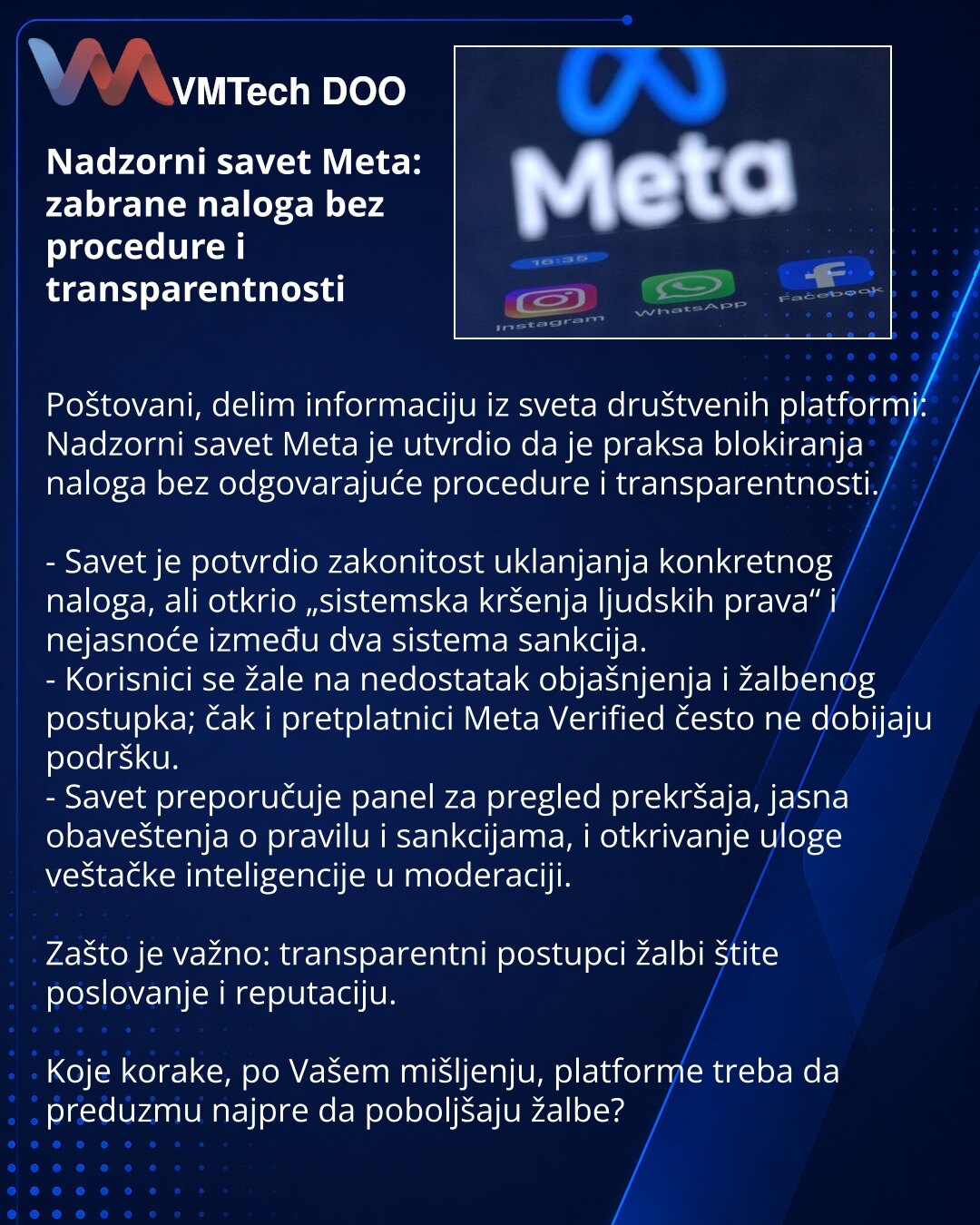 Nadzorni savet Meta: zabrane naloga bez procedure i transparentnosti

Poštovani, delim informaciju iz sveta društvenih platformi: Nadzorni savet Meta je utvrdio da je praksa blokiranja naloga bez odgovarajuće procedure i transparentnosti.

- Savet je potvrdio zakonitost uklanjanja konkretnog naloga, ali otkrio „sistemska kršenja ljudskih prava“ i nejasnoće između dva sistema sankcija.
- Korisnici se žale na nedostatak objašnjenja i žalbenog postupka; čak i pretplatnici Meta Verified često ne dob