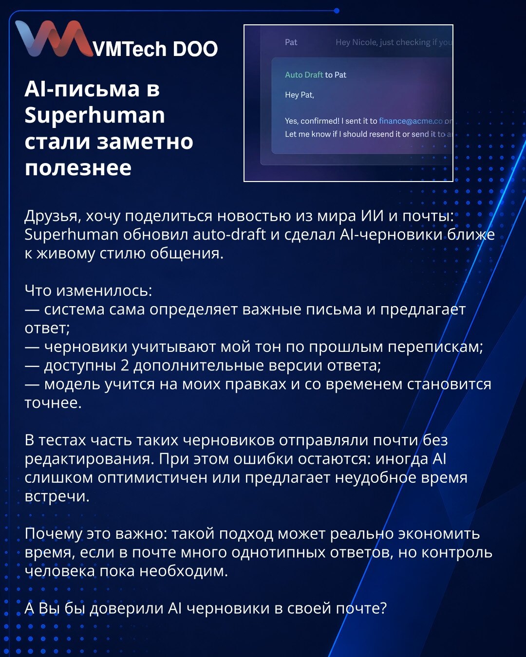 AI-imejlovi u Superhumanu postali su znatno korisniji

Dragi, želim da podelim vest iz sveta veštačke inteligencije i elektronske pošte: Superhuman je unapredio auto-draft i približio AI nacrte prirodnijem stilu komunikacije.

Šta se promenilo:
— sistem sam prepoznaje važna pisma i predlaže odgovor;
— nacrti uzimaju u obzir Moj ton iz prethodne prepiske;
— dostupne su 2 dodatne verzije odgovora;
— model uči na Mojim izmenama i vremenom postaje precizniji.

U testovima su deo takvih nacrta slali