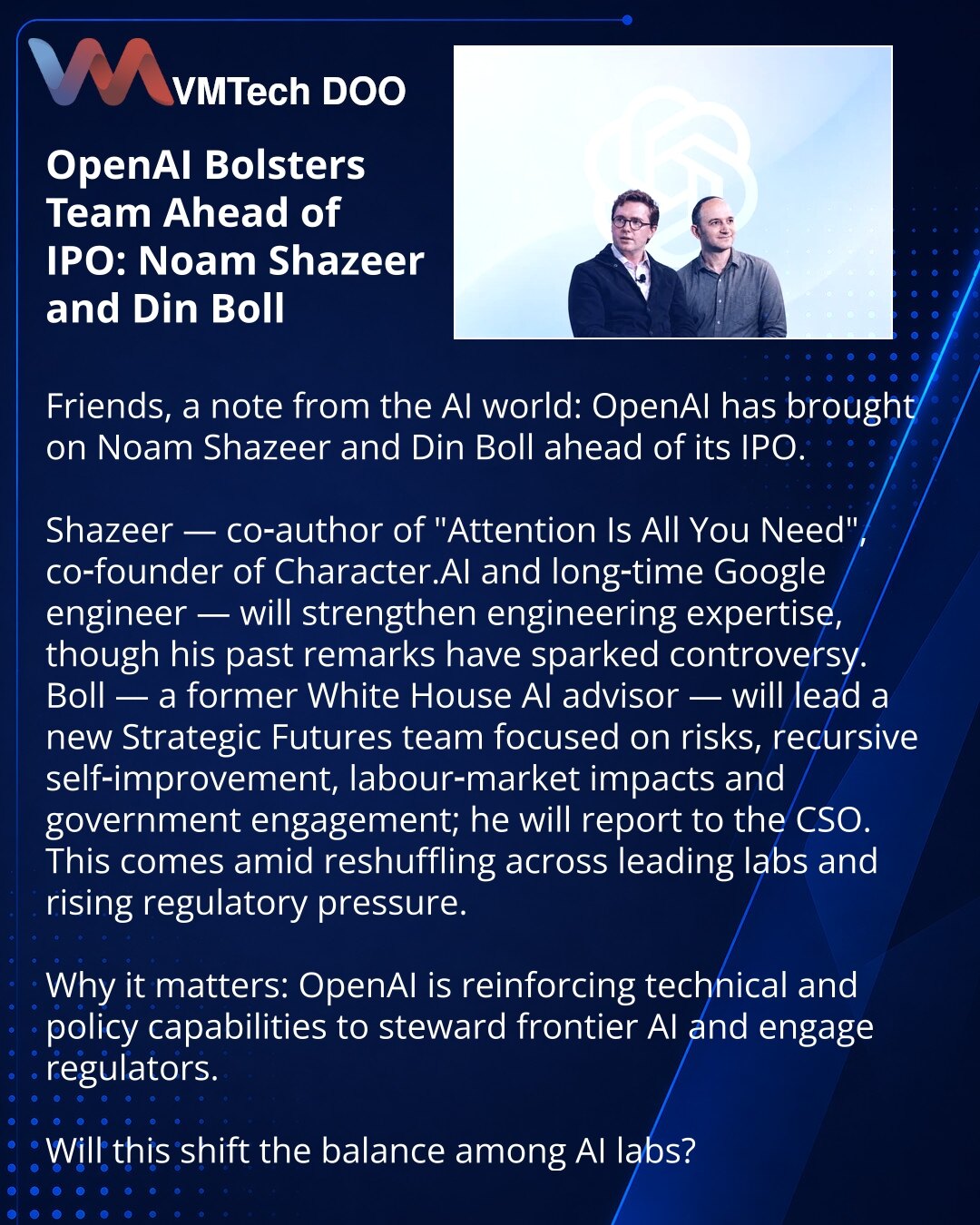OpenAI jača tim pred IPO: Noam Šazer i Din Bol

Poštovani, želim Vam preneti vest iz sveta veštačke inteligencije: OpenAI je angažovao Noama Šazera i Dina Bola pred IPO.

Šazer — koautor „Attention Is All You Need“, suosnivač Character AI i dugogodišnji Google‑ovac; ojačaće inženjersku ekspertizu, iako je u prošlosti imao kontroverzne izjave.
Bol — bivši savetnik za AI u Beloj kući; vodiće tim Strategic Futures za rizike, rekurzivno samopoboljšanje, uticaj na tržište rada i saradnju s vladama; b
