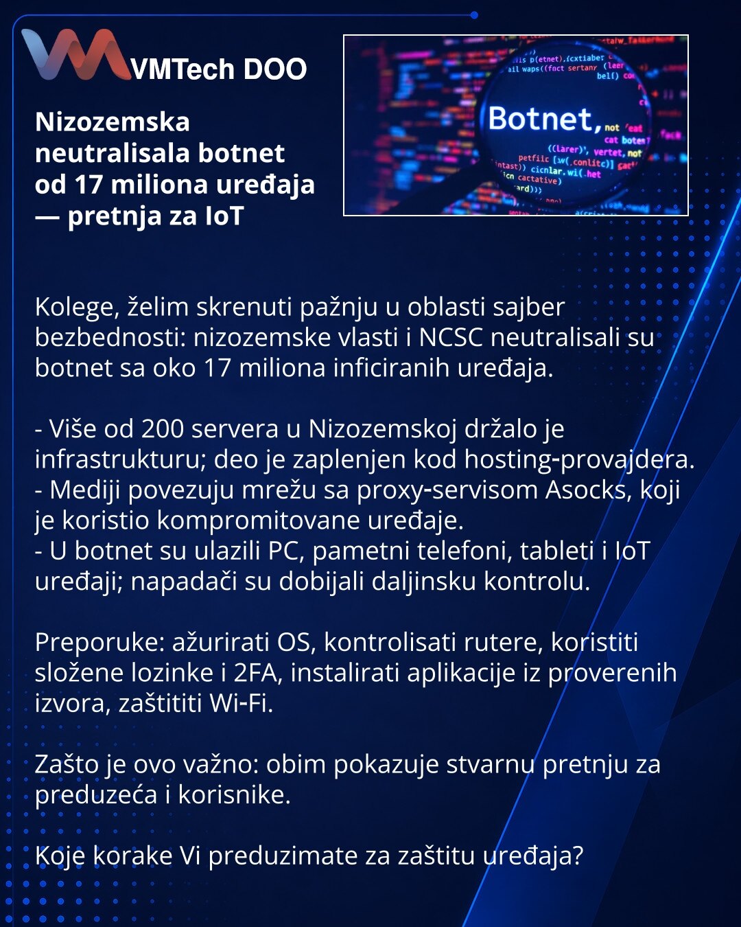 Nizozemska neutralisala botnet od 17 miliona uređaja — pretnja za IoT

Kolege, želim skrenuti pažnju u oblasti sajber bezbednosti: nizozemske vlasti i NCSC neutralisali su botnet sa oko 17 miliona inficiranih uređaja.

- Više od 200 servera u Nizozemskoj držalo je infrastrukturu; deo je zaplenjen kod hosting‑provajdera.
- Mediji povezuju mrežu sa proxy‑servisom Asocks, koji je koristio kompromitovane uređaje.
- U botnet su ulazili PC, pametni telefoni, tableti i IoT uređaji; napadači su dobijali