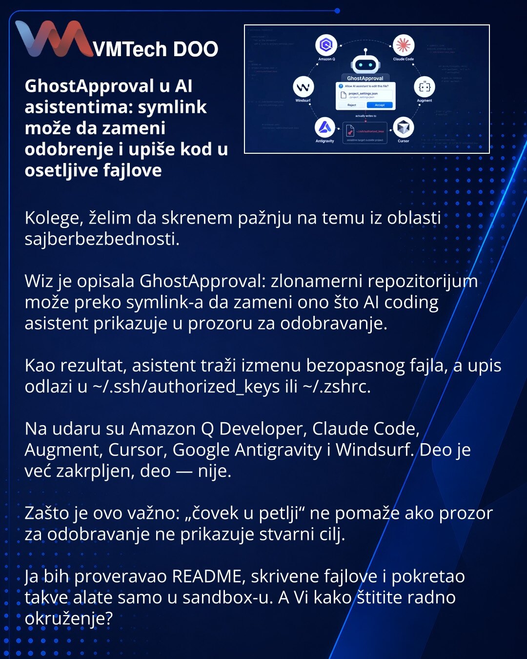GhostApproval u AI asistentima: symlink može da zameni odobrenje i upiše kod u osetljive fajlove

Kolege, želim da skrenem pažnju na temu iz oblasti sajberbezbednosti.

Wiz je opisala GhostApproval: zlonamerni repozitorijum može preko symlink-a da zameni ono što AI coding asistent prikazuje u prozoru za odobravanje.

Kao rezultat, asistent traži izmenu bezopasnog fajla, a upis odlazi u ~/.ssh/authorized_keys ili ~/.zshrc.

Na udaru su Amazon Q Developer, Claude Code, Augment, Cursor, Google Anti