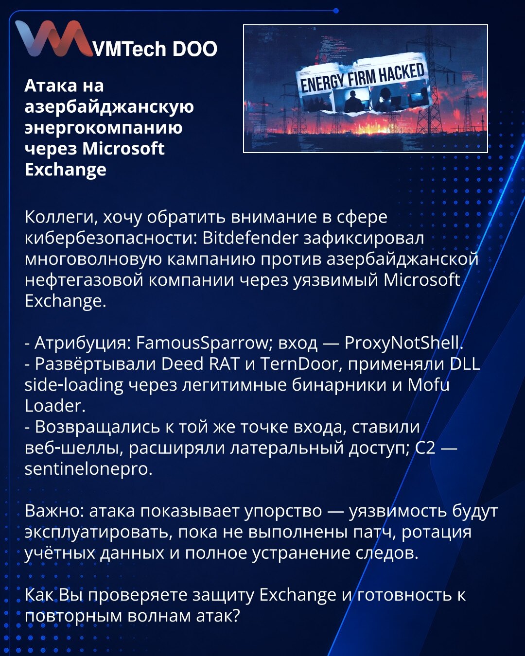 Napad na azerbejdžansku energetsku kompaniju preko Microsoft Exchange

Kolege, želim da skrenem pažnju u oblasti sajber bezbednosti: Bitdefender je zabeležio višeg talasa kampanju protiv azerbejdžanske naftno‑gasne kompanije preko ranjivog Microsoft Exchange.

- Atribucija: FamousSparrow; ulaz — ProxyNotShell.
- Raspoređivali su Deed RAT i TernDoor, koristili DLL side‑loading preko legitimnih binarnih fajlova i Mofu Loader.
- Vraćali su se na istu tačku ulaza, postavljali web‑shelove, širili lat