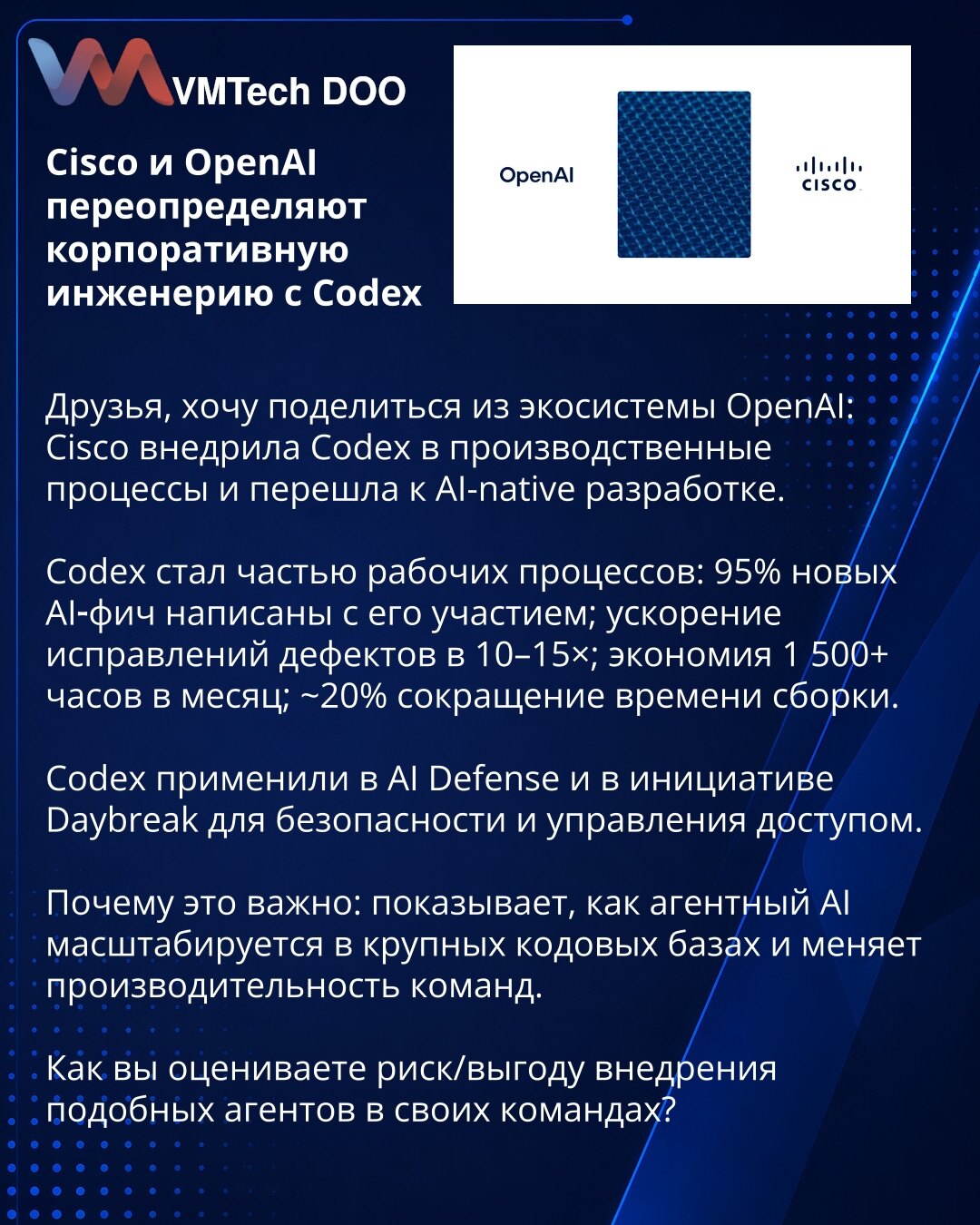 Cisco i OpenAI redefinišu korporativno inženjerstvo uz Codex

Poštovani, želim da podelim iz ekosistema OpenAI: Cisco je implementirala Codex u proizvodne procese i prešla na AI-native razvoj.

Codex je postao deo radnih tokova: 95% novih AI funkcionalnosti razvijano je uz njegovu pomoć; ubrzanje otklanjanja defekata 10–15×; ušteda 1.500+ sati mesečno; ~20% skraćenje vremena buildovanja.

Codex je primenjen u AI Defense i inicijativi Daybreak za bezbednost i upravljanje pristupom.

Zašto je važn