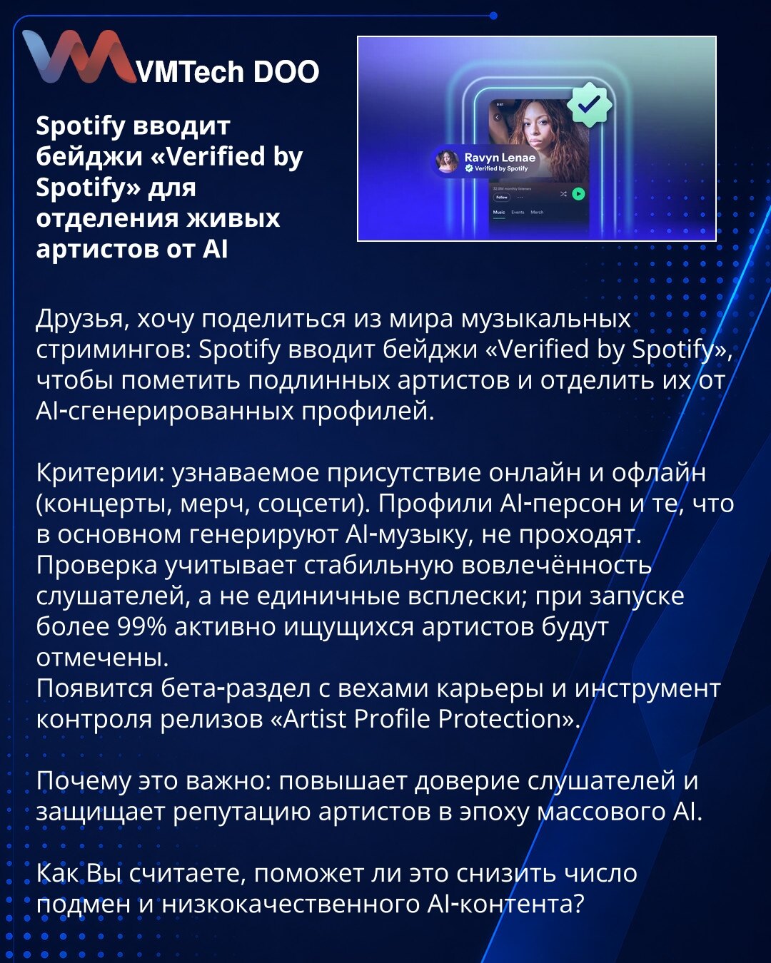 Spotify uvodi bedževe „Verified by Spotify“ za razdvajanje stvarnih umetnika od AI

Iz sveta muzičkog streaminga: Spotify uvodi bedževe „Verified by Spotify“ kako bi označio autentične umetnike i odvojio ih od AI‑generisanih profila.
Kriterijumi: prepoznatljivo prisustvo online i offline (koncerti, merch, društvene mreže). Profili AI‑persona i oni koji uglavnom generišu AI‑muziku neće proći.
Provera uzima u obzir stabilno angažovanje slušalaca, a ne jednokratne skokove; pri pokretanju biće označ