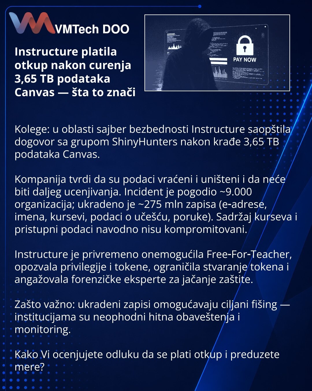 Instructure platila otkup nakon curenja 3,65 TB podataka Canvas — šta to znači

Kolege: u oblasti sajber bezbednosti Instructure saopštila dogovor sa grupom ShinyHunters nakon krađe 3,65 TB podataka Canvas.

Kompanija tvrdi da su podaci vraćeni i uništeni i da neće biti daljeg ucenjivanja. Incident je pogodio ~9.000 organizacija; ukradeno je ~275 mln zapisa (e‑adrese, imena, kursevi, podaci o učešću, poruke). Sadržaj kurseva i pristupni podaci navodno nisu kompromitovani.

Instructure je privrem