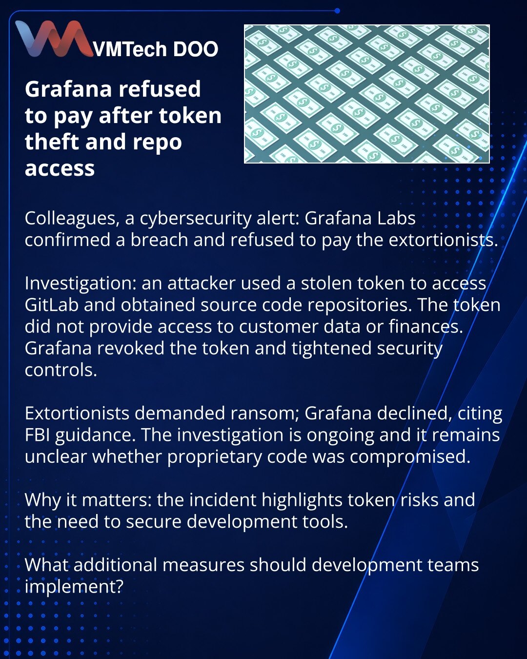 Grafana odbila da plati nakon krađe tokena i pristupa repozitorijumima

Kolege, želim da skrenem pažnju iz oblasti kibernetičke bezbednosti: Grafana Labs je potvrdila upad i odbila da plati ucjenjivačima.

Istraga: napadač je iskoristio ukradeni token za pristup GitLab-u i dobio repozitorijume izvornog koda. Token nije davao pristup podacima klijenata ili finansijama. Kompanija je opozvala token i pojačala bezbednosne mere.

Ucjenjivači su zahtevali otkup; Grafana je odbila, pozivajući se na pre