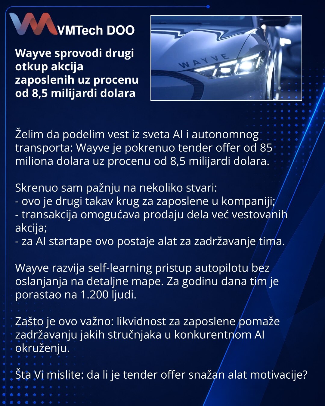 Wayve sprovodi drugi otkup akcija zaposlenih uz procenu od 8,5 milijardi dolara

Želim da podelim vest iz sveta AI i autonomnog transporta: Wayve je pokrenuo tender offer od 85 miliona dolara uz procenu od 8,5 milijardi dolara.

Skrenuo sam pažnju na nekoliko stvari:
- ovo je drugi takav krug za zaposlene u kompaniji;
- transakcija omogućava prodaju dela već vestovanih akcija;
- za AI startape ovo postaje alat za zadržavanje tima.

Wayve razvija self-learning pristup autopilotu bez oslanjanja na